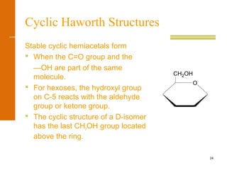 24
Cyclic Haworth Structures
Stable cyclic hemiacetals form
 When the C=O group and the
—OH are part of the same
molecule.
 For hexoses, the hydroxyl group
on C-5 reacts with the aldehyde
group or ketone group.
 The cyclic structure of a D-isomer
has the last CH2OH group located
above the ring.
CH2OH
O
 