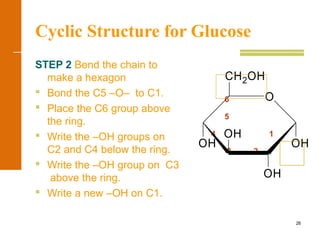 26
Cyclic Structure for Glucose
STEP 2 Bend the chain to
make a hexagon
 Bond the C5 –O– to C1.
 Place the C6 group above
the ring.
 Write the –OH groups on
C2 and C4 below the ring.
 Write the –OH group on C3
above the ring.
 Write a new –OH on C1.
6
5
4 1
3 2
OH
OH
OH
OH
CH2OH
O
 