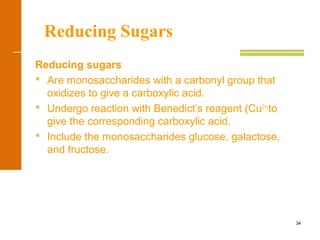 34
Reducing Sugars
Reducing sugars
 Are monosaccharides with a carbonyl group that
oxidizes to give a carboxylic acid.
 Undergo reaction with Benedict’s reagent (Cu2+)
to
give the corresponding carboxylic acid.
 Include the monosaccharides glucose, galactose,
and fructose.
 
