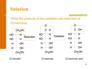 38
Solution
Write the products of the oxidation and reduction of
D-mannose.
H
O
CH2OH
H OH
H OH
HO H
HHO
C OH
O
CH2OH
H OH
H OH
HO H
HHO
C
CH2OH
H OH
H OH
HO H
HHO
CH2OH
Reduction Oxidation
D-mannitol D-mannose D-mannonic acid
 