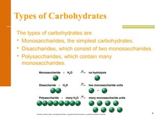 4
Types of Carbohydrates
The types of carbohydrates are
 Monosaccharides, the simplest carbohydrates.
 Disaccharides, which consist of two monosaccharides.
 Polysaccharides, which contain many
monosaccharides.
 