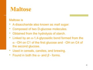 41
Maltose
Maltose is
 A disaccharide also known as malt sugar.
 Composed of two D-glucose molecules.
 Obtained from the hydrolysis of starch.
 Linked by an α-1,4-glycosidic bond formed from the
α −OH on C1 of the first glucose and −OH on C4 of
the second glucose.
 Used in cereals, candies, and brewing.
 Found in both the α- and β - forms.
 