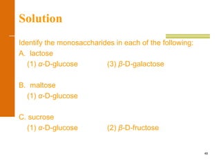 49
Solution
Identify the monosaccharides in each of the following:
A. lactose
(1) α-D-glucose (3) β-D-galactose
B. maltose
(1) α-D-glucose
C. sucrose
(1) α-D-glucose (2) β-D-fructose
 