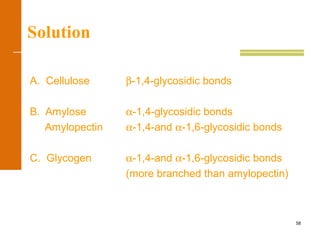 58
Solution
A. Cellulose β-1,4-glycosidic bonds
B. Amylose α-1,4-glycosidic bonds
Amylopectin α-1,4-and α-1,6-glycosidic bonds
C. Glycogen α-1,4-and α-1,6-glycosidic bonds
(more branched than amylopectin)
 