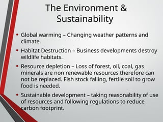 The Environment &
Sustainability
• Global warming – Changing weather patterns and
climate.
• Habitat Destruction – Business developments destroy
wildlife habitats.
• Resource depletion – Loss of forest, oil, coal, gas
minerals are non renewable resources therefore can
not be replaced. Fish stock falling, fertile soil to grow
food is needed.
• Sustainable development – taking reasonability of use
of resources and following regulations to reduce
carbon footprint.
 