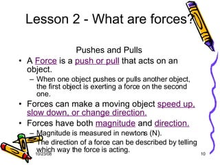 Lesson 2 - What are forces? Pushes and Pulls A  Force  is a  push or pull  that acts on an object. When one object pushes or pulls another object, the first object is exerting a force on the second one. Forces can make a moving object  speed up, slow down, or change direction. Forces have both  magnitude  and  direction. Magnitude is measured in newtons (N). The direction of a force can be described by telling which way the force is acting. 