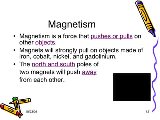 Magnetism Magnetism is a force that  pushes or pulls  on other  objects . Magnets will strongly pull on objects made of iron, cobalt, nickel, and gadolinium. The  north and south  poles of  two magnets will push  away   from each other. 