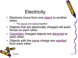 Electricity Electrons move from one  object  to another when: The  objects  are  rubbed  together. Objects that are electrically charged will exert forces on each other. Oppositely  charged objects are  attracted  to each other. Objects with the  same  charge are  repelled  from each other. 