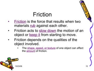 Friction Friction  is the force that results when two materials  rub  against each other. Friction acts to  slow down  the motion of an object or  keep it  from starting to move. Friction depends on the qualities of the object involved. The  shape, speed, or texture  of one object can affect the  amount  of friction. 