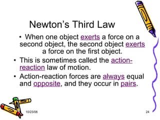 Newton’s Third Law When one object  exerts  a force on a second object, the second object  exerts  a force on the first object. This is sometimes called the  action-reaction  law of motion. Action-reaction forces are  always  equal and  opposite , and they occur in  pairs . 