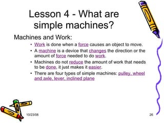 Lesson 4 - What are simple machines? Machines and Work: Work  is done when a  force  causes an object to move. A  machine  is a device that  changes  the direction or the amount of  force  needed to do  work . Machines do not  reduce  the amount of work that needs to be  done , it just makes it  easier . There are four types of simple machines:  pulley, wheel and axle, lever, inclined plane 