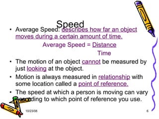 Speed  Average Speed:  describes how far an object moves during a certain amount of time. Average Speed =  Distance   Time The motion of an object  cannot  be measured by just  looking  at the object. Motion is always measured in  relationship  with some location called a  point of reference. The speed at which a person is moving can vary according to which point of reference you use. 