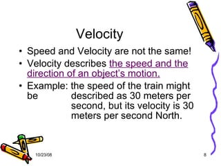 Velocity Speed and Velocity are not the same! Velocity describes  the speed and the direction of an object’s motion. Example: the speed of the train might be    described as 30 meters per    second, but its velocity is 30    meters per second North. 