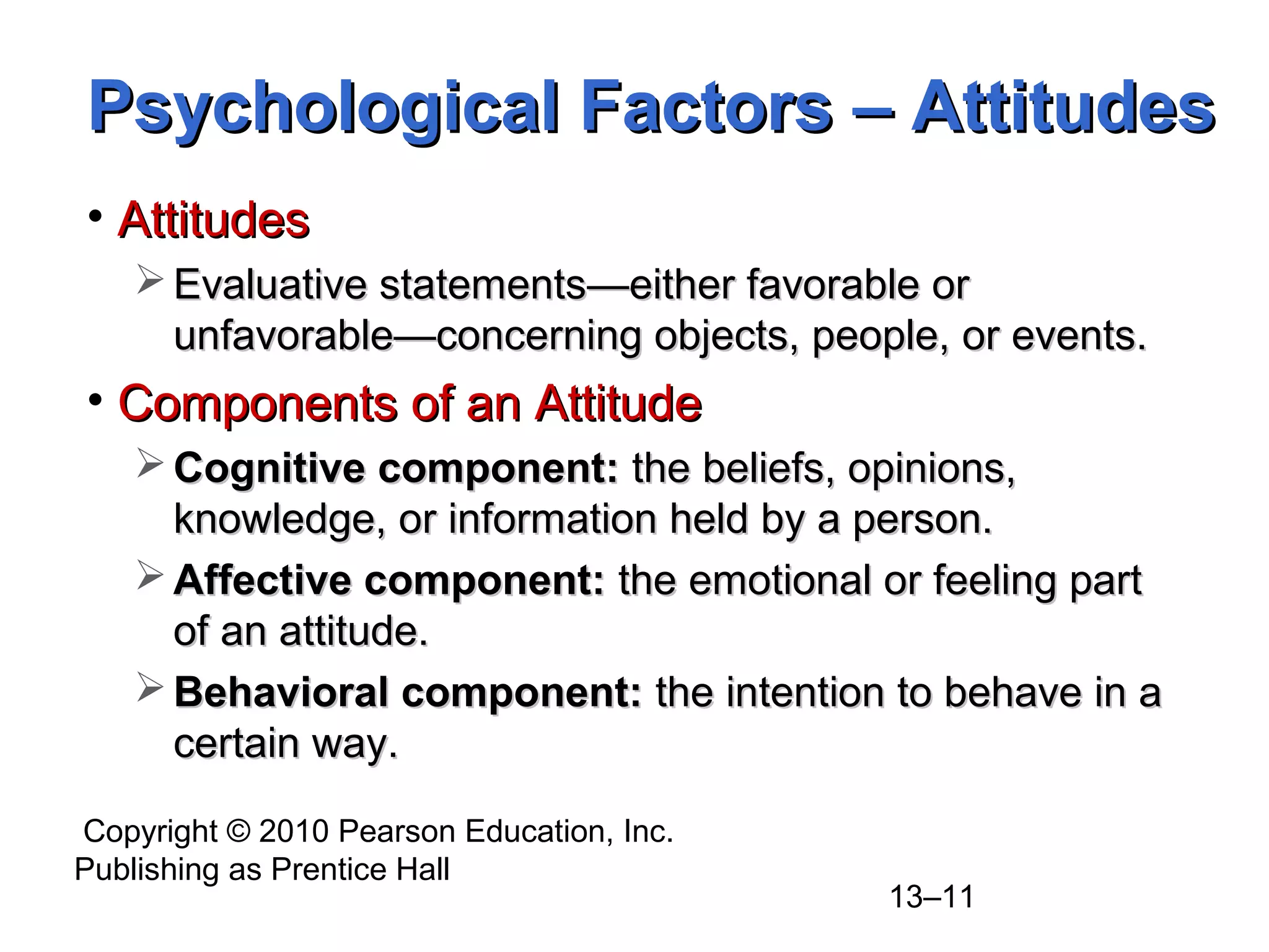Copyright © 2010 Pearson Education, Inc.
Publishing as Prentice Hall
13–11
Psychological Factors – AttitudesPsychological Factors – Attitudes
• AttitudesAttitudes
 Evaluative statementsEvaluative statements—either favorable or—either favorable or
unfavorable—concerning objects, people, or events.unfavorable—concerning objects, people, or events.
• Components of an AttitudeComponents of an Attitude
 Cognitive component:Cognitive component: the beliefs, opinions,the beliefs, opinions,
knowledge, or information held by a person.knowledge, or information held by a person.
 Affective component:Affective component: the emotional or feeling partthe emotional or feeling part
of an attitude.of an attitude.
 Behavioral component:Behavioral component: the intention to behave in athe intention to behave in a
certain way.certain way.
 