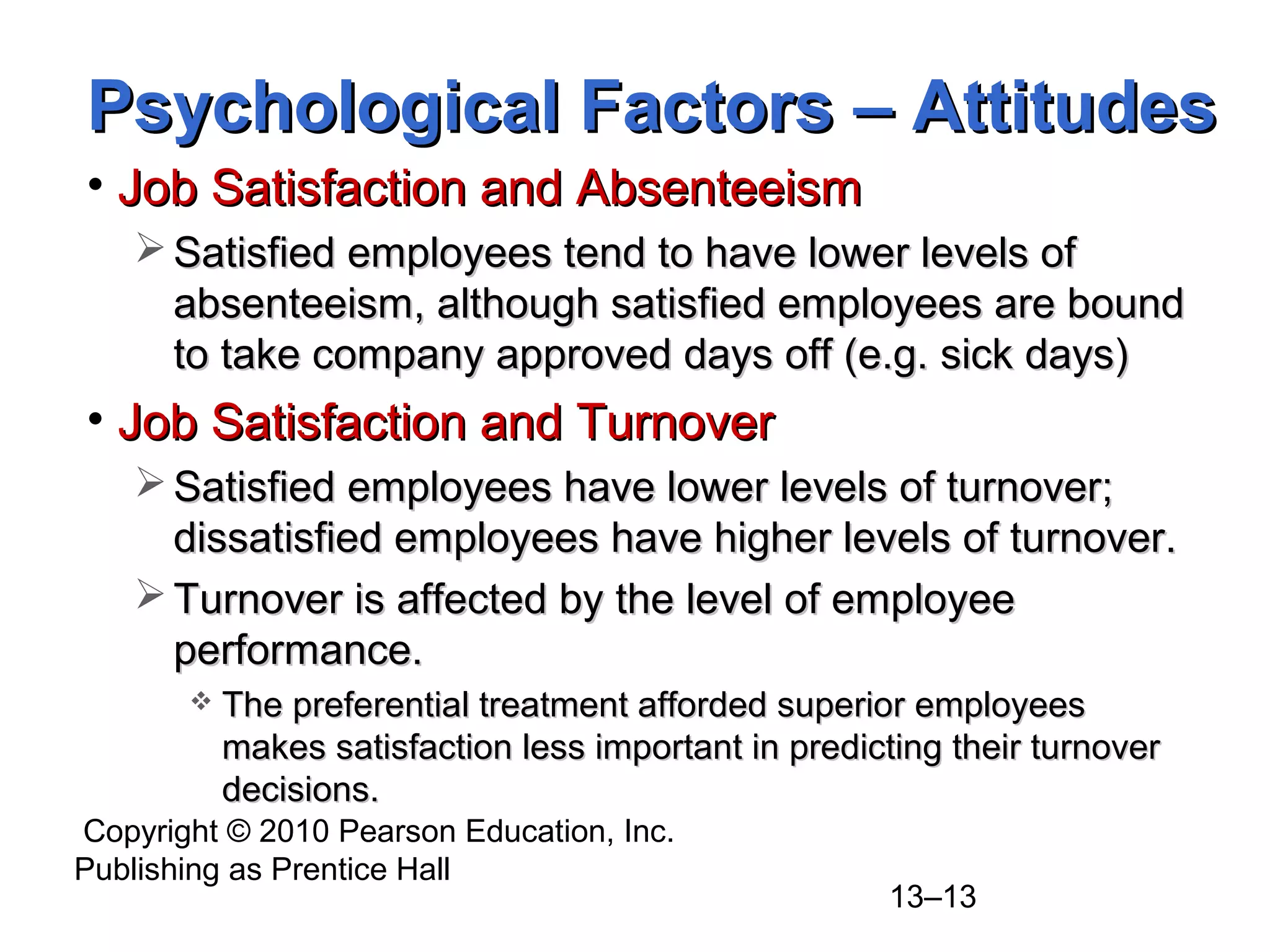 Copyright © 2010 Pearson Education, Inc.
Publishing as Prentice Hall
13–13
• Job Satisfaction and AbsenteeismJob Satisfaction and Absenteeism
 Satisfied employees tend to have lower levels ofSatisfied employees tend to have lower levels of
absenteeism, although satisfied employees are boundabsenteeism, although satisfied employees are bound
to take company approved days off (e.g. sick days)to take company approved days off (e.g. sick days)
• Job Satisfaction and TurnoverJob Satisfaction and Turnover
 Satisfied employees have lower levels of turnover;Satisfied employees have lower levels of turnover;
dissatisfied employees have higher levels of turnover.dissatisfied employees have higher levels of turnover.
 Turnover is affected by the level of employeeTurnover is affected by the level of employee
performance.performance.
 The preferential treatment afforded superior employeesThe preferential treatment afforded superior employees
makes satisfaction less important in predicting their turnovermakes satisfaction less important in predicting their turnover
decisions.decisions.
Psychological Factors – AttitudesPsychological Factors – Attitudes
 