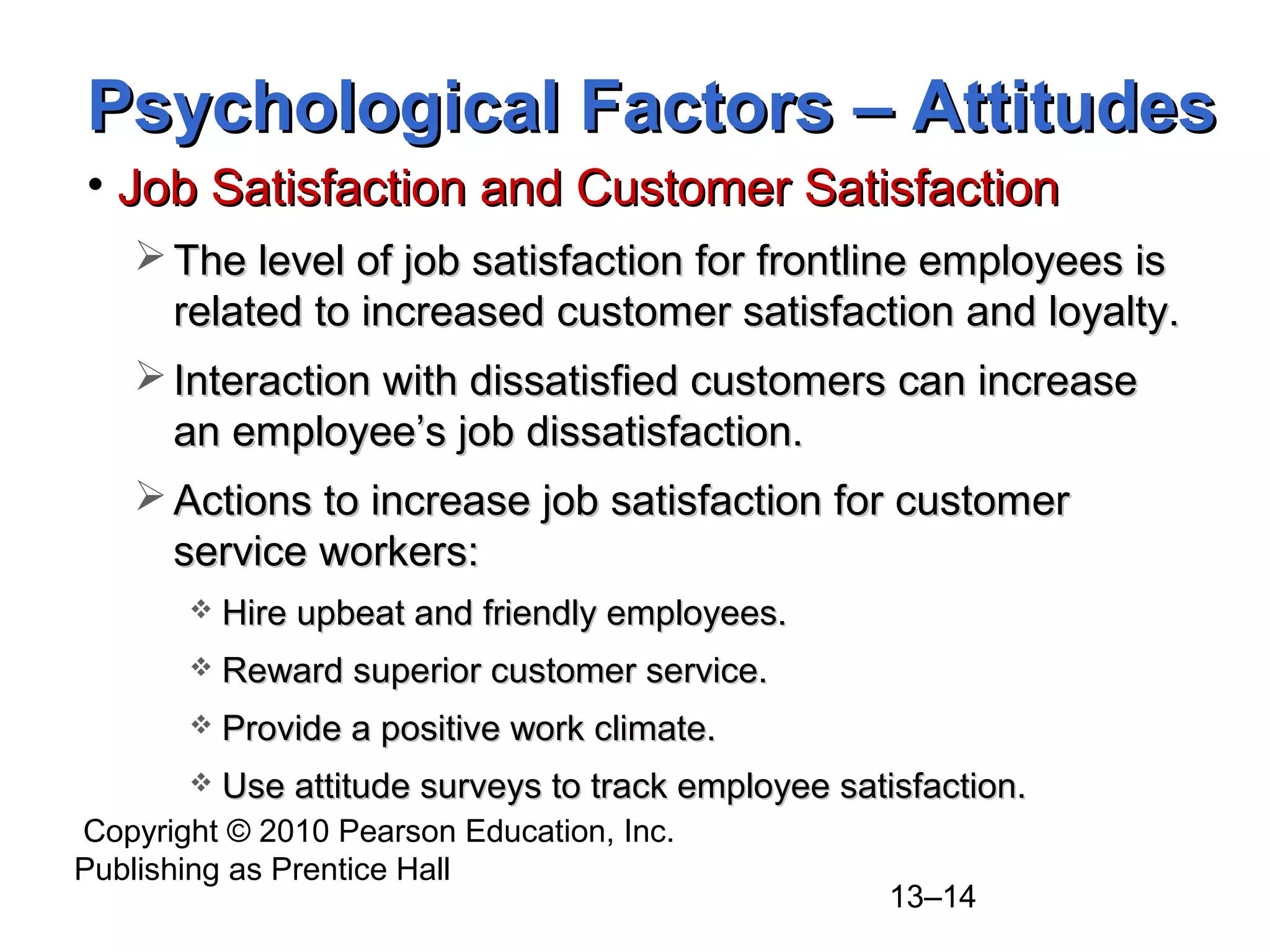Copyright © 2010 Pearson Education, Inc.
Publishing as Prentice Hall
13–14
• Job Satisfaction and Customer SatisfactionJob Satisfaction and Customer Satisfaction
 The level of job satisfaction for frontline employees isThe level of job satisfaction for frontline employees is
related to increased customer satisfaction and loyalty.related to increased customer satisfaction and loyalty.
 Interaction with dissatisfied customers can increaseInteraction with dissatisfied customers can increase
an employee’s job dissatisfaction.an employee’s job dissatisfaction.
 Actions to increase job satisfaction for customerActions to increase job satisfaction for customer
service workers:service workers:
 Hire upbeat and friendly employees.Hire upbeat and friendly employees.
 Reward superior customer service.Reward superior customer service.
 Provide a positive work climate.Provide a positive work climate.
 Use attitude surveys to track employee satisfaction.Use attitude surveys to track employee satisfaction.
Psychological Factors – AttitudesPsychological Factors – Attitudes
 