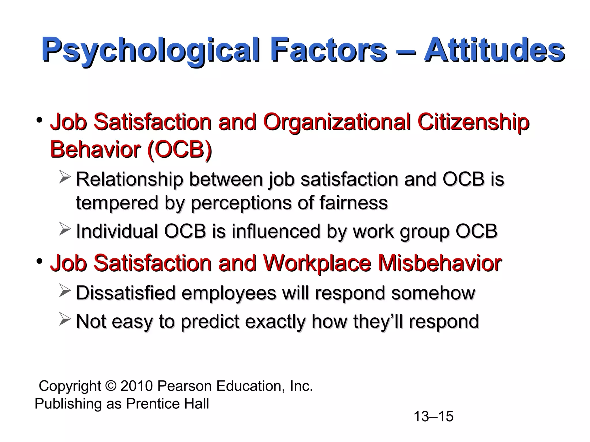 Copyright © 2010 Pearson Education, Inc.
Publishing as Prentice Hall
13–15
• Job Satisfaction and Organizational CitizenshipJob Satisfaction and Organizational Citizenship
Behavior (OCB)Behavior (OCB)
 Relationship between job satisfaction and OCB isRelationship between job satisfaction and OCB is
tempered by perceptions of fairnesstempered by perceptions of fairness
 Individual OCB is influenced by work group OCBIndividual OCB is influenced by work group OCB
• Job Satisfaction and Workplace MisbehaviorJob Satisfaction and Workplace Misbehavior
 Dissatisfied employees will respond somehowDissatisfied employees will respond somehow
 Not easy to predict exactly how they’ll respondNot easy to predict exactly how they’ll respond
Psychological Factors – AttitudesPsychological Factors – Attitudes
 