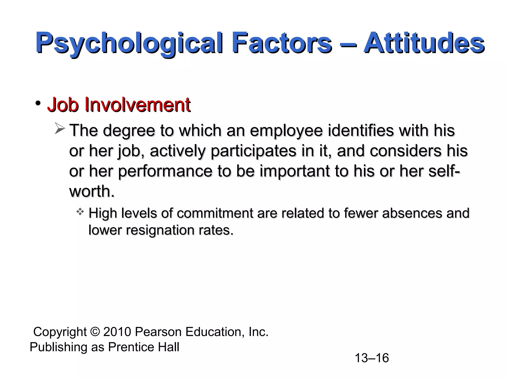 Copyright © 2010 Pearson Education, Inc.
Publishing as Prentice Hall
13–16
• Job InvolvementJob Involvement
 The degree to which an employee identifies with hisThe degree to which an employee identifies with his
or her job, actively participates in it, and considers hisor her job, actively participates in it, and considers his
or her performance to be important to his or her self-or her performance to be important to his or her self-
worth.worth.
 High levels of commitment are related to fewer absences andHigh levels of commitment are related to fewer absences and
lower resignation rates.lower resignation rates.
Psychological Factors – AttitudesPsychological Factors – Attitudes
 