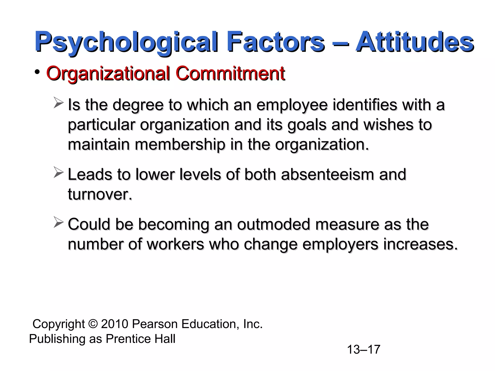 Copyright © 2010 Pearson Education, Inc.
Publishing as Prentice Hall
13–17
• Organizational CommitmentOrganizational Commitment
 Is the degree to which an employee identifies with aIs the degree to which an employee identifies with a
particular organization and its goals and wishes toparticular organization and its goals and wishes to
maintain membership in the organization.maintain membership in the organization.
 Leads to lower levels of both absenteeism andLeads to lower levels of both absenteeism and
turnover.turnover.
 Could be becoming an outmoded measure as theCould be becoming an outmoded measure as the
number of workers who change employers increases.number of workers who change employers increases.
Psychological Factors – AttitudesPsychological Factors – Attitudes
 