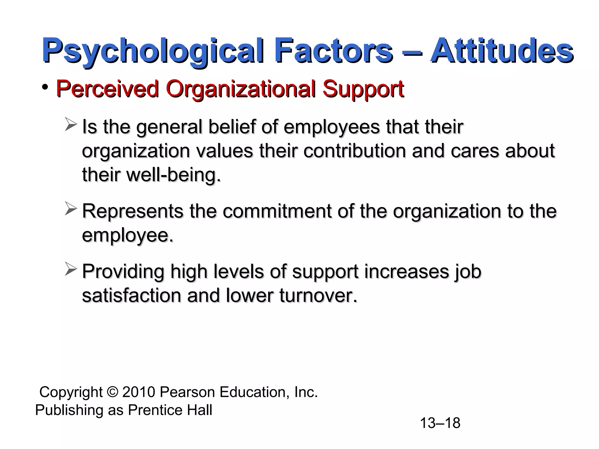 Copyright © 2010 Pearson Education, Inc.
Publishing as Prentice Hall
13–18
• Perceived Organizational SupportPerceived Organizational Support
 Is the general belief of employees that theirIs the general belief of employees that their
organization values their contribution and cares aboutorganization values their contribution and cares about
their well-being.their well-being.
 Represents the commitment of the organization to theRepresents the commitment of the organization to the
employee.employee.
 Providing high levels of support increases jobProviding high levels of support increases job
satisfaction and lower turnover.satisfaction and lower turnover.
Psychological Factors – AttitudesPsychological Factors – Attitudes
 