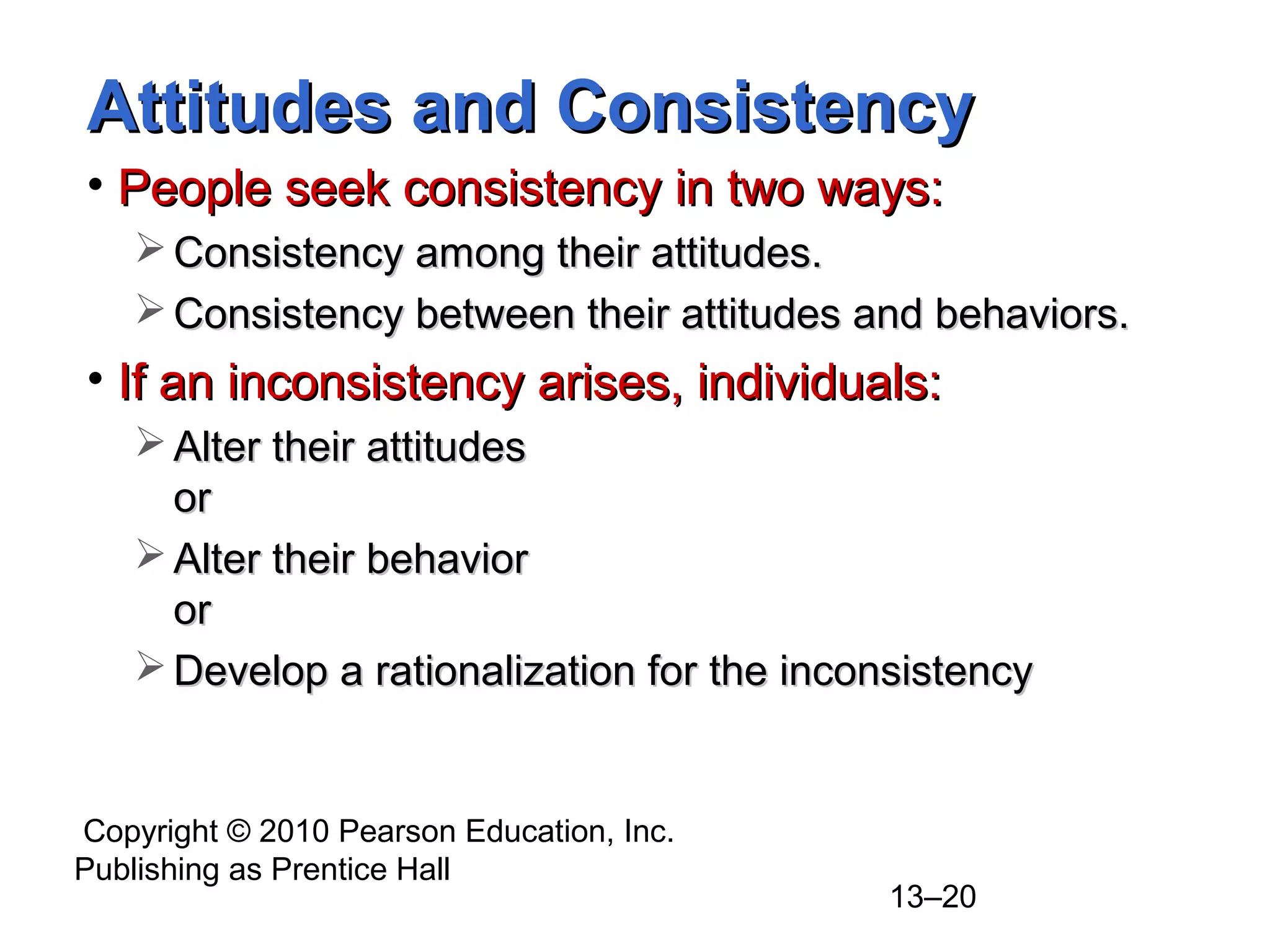 Copyright © 2010 Pearson Education, Inc.
Publishing as Prentice Hall
13–20
Attitudes and ConsistencyAttitudes and Consistency
• People seek consistency in two ways:People seek consistency in two ways:
 Consistency among their attitudes.Consistency among their attitudes.
 Consistency between their attitudes and behaviors.Consistency between their attitudes and behaviors.
• If an inconsistency arises, individuals:If an inconsistency arises, individuals:
 Alter their attitudesAlter their attitudes
oror
 Alter their behaviorAlter their behavior
oror
 Develop a rationalization for the inconsistencyDevelop a rationalization for the inconsistency
 