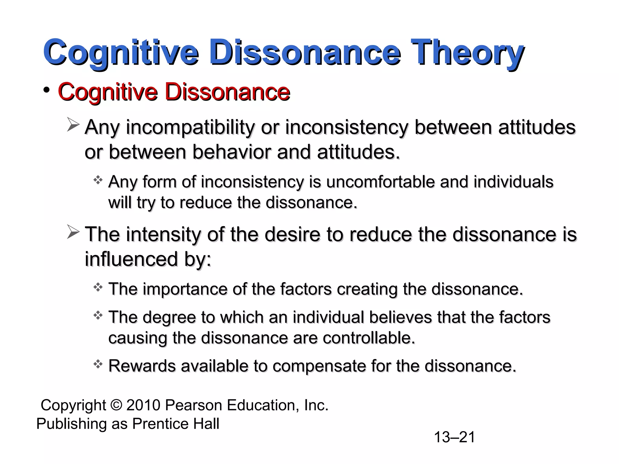 Copyright © 2010 Pearson Education, Inc.
Publishing as Prentice Hall
13–21
Cognitive Dissonance TheoryCognitive Dissonance Theory
• Cognitive DissonanceCognitive Dissonance
 Any incompatibility or inconsistency between attitudesAny incompatibility or inconsistency between attitudes
or between behavior and attitudes.or between behavior and attitudes.
 Any form of inconsistency is uncomfortable and individualsAny form of inconsistency is uncomfortable and individuals
will try to reduce the dissonance.will try to reduce the dissonance.
 The intensity of the desire to reduce the dissonance isThe intensity of the desire to reduce the dissonance is
influenced by:influenced by:
 The importance of the factors creating the dissonance.The importance of the factors creating the dissonance.
 The degree to which an individual believes that the factorsThe degree to which an individual believes that the factors
causing the dissonance are controllable.causing the dissonance are controllable.
 Rewards available to compensate for the dissonance.Rewards available to compensate for the dissonance.
 