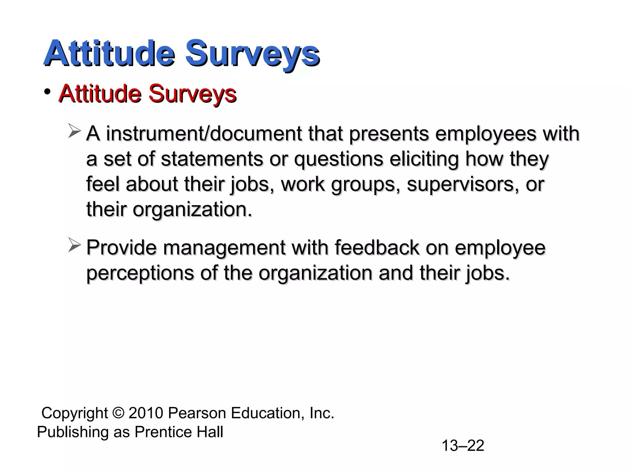 Copyright © 2010 Pearson Education, Inc.
Publishing as Prentice Hall
13–22
Attitude SurveysAttitude Surveys
• Attitude SurveysAttitude Surveys
 A instrument/document that presents employees withA instrument/document that presents employees with
a set of statements or questions eliciting how theya set of statements or questions eliciting how they
feel about their jobs, work groups, supervisors, orfeel about their jobs, work groups, supervisors, or
their organization.their organization.
 Provide management with feedback on employeeProvide management with feedback on employee
perceptions of the organization and their jobs.perceptions of the organization and their jobs.
 
