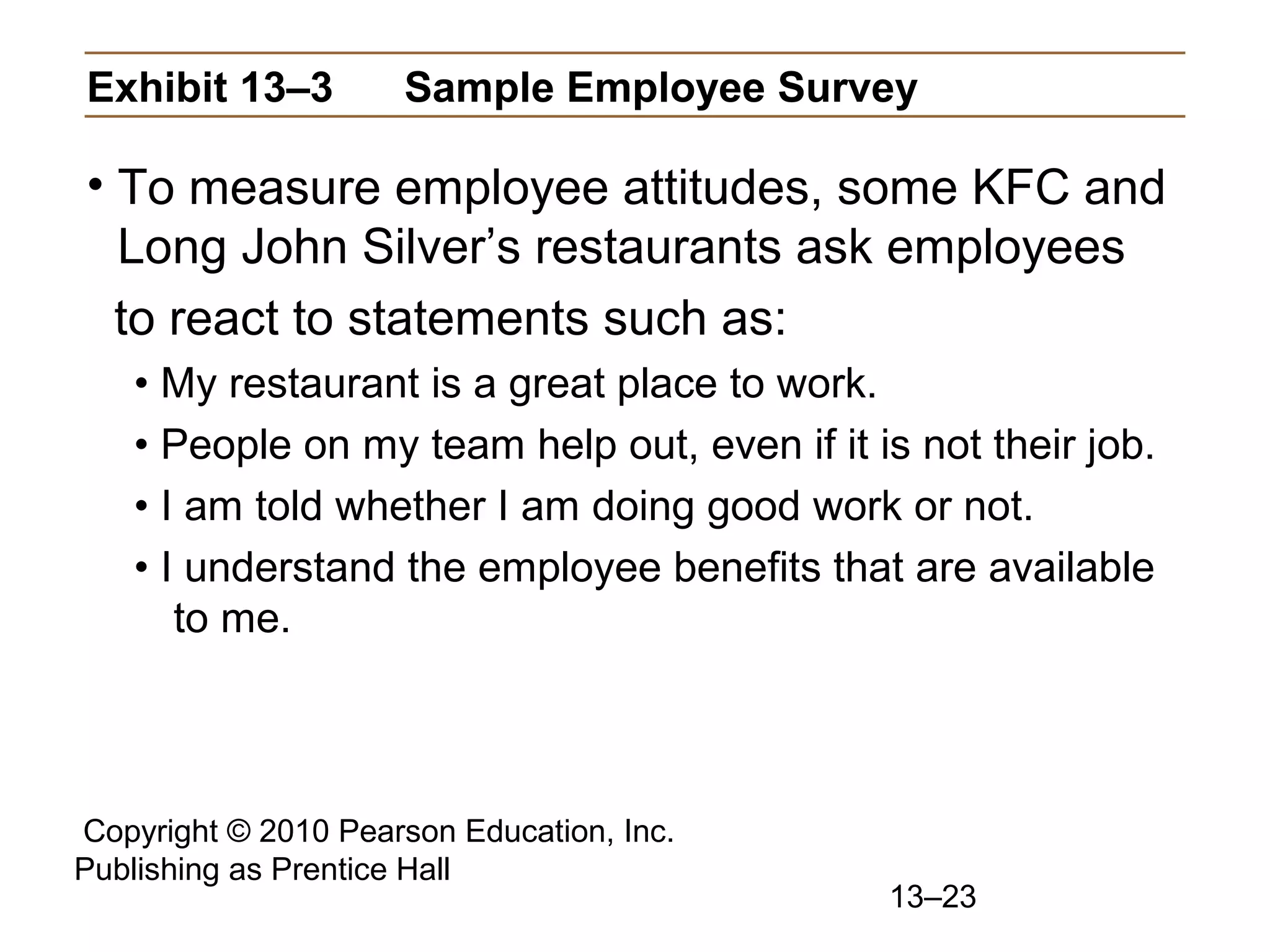 Copyright © 2010 Pearson Education, Inc.
Publishing as Prentice Hall
13–23
Exhibit 13–3 Sample Employee Survey
• To measure employee attitudes, some KFC and
Long John Silver’s restaurants ask employees
to react to statements such as:
• My restaurant is a great place to work.
• People on my team help out, even if it is not their job.
• I am told whether I am doing good work or not.
• I understand the employee benefits that are available
to me.
 