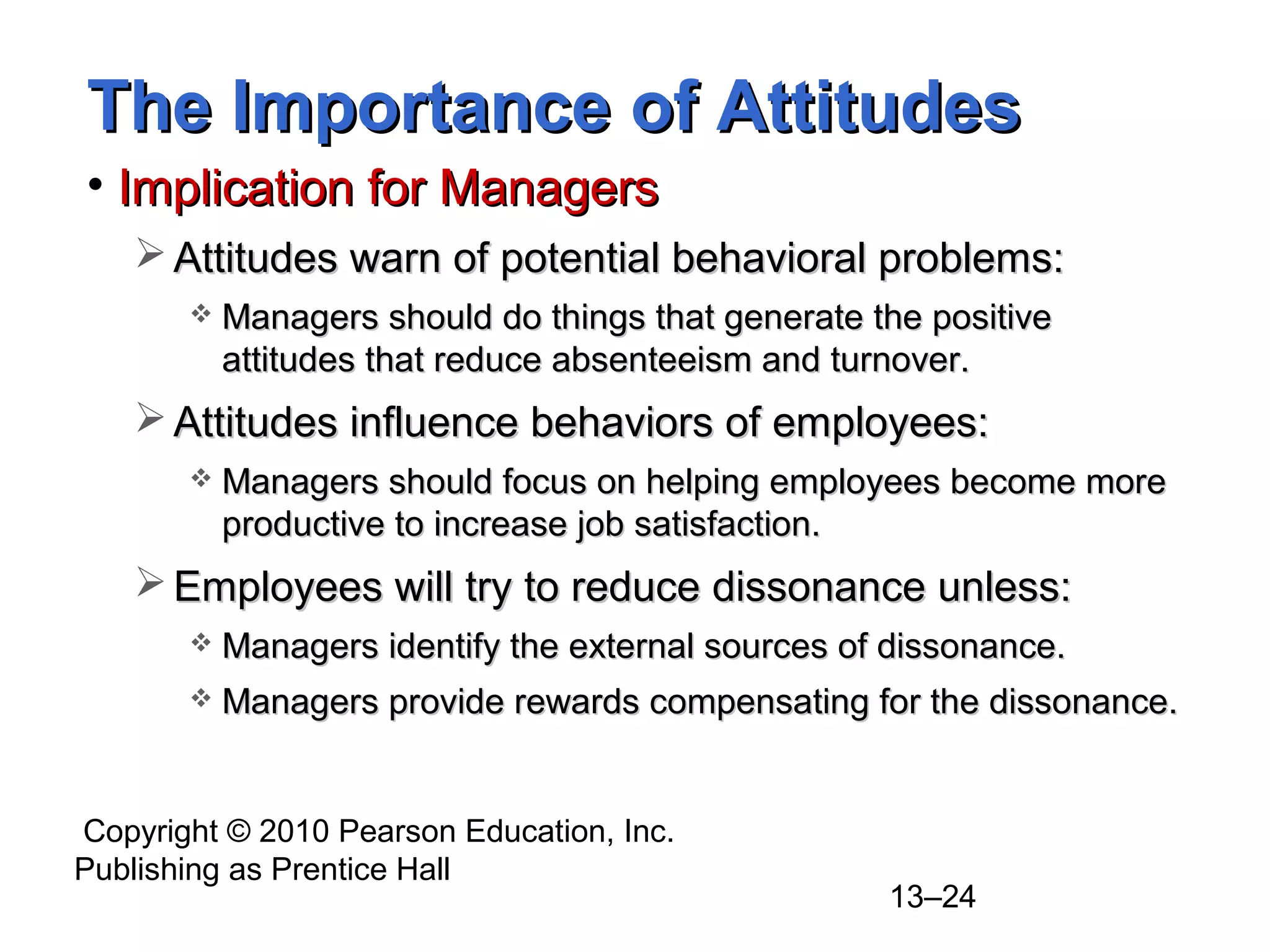 Copyright © 2010 Pearson Education, Inc.
Publishing as Prentice Hall
13–24
The Importance of AttitudesThe Importance of Attitudes
• Implication for ManagersImplication for Managers
 Attitudes warn of potential behavioral problems:Attitudes warn of potential behavioral problems:
 Managers should do things that generate the positiveManagers should do things that generate the positive
attitudes that reduce absenteeism and turnover.attitudes that reduce absenteeism and turnover.
 Attitudes influence behaviors of employees:Attitudes influence behaviors of employees:
 Managers should focus on helping employees become moreManagers should focus on helping employees become more
productive to increase job satisfaction.productive to increase job satisfaction.
 Employees will try to reduce dissonance unless:Employees will try to reduce dissonance unless:
 Managers identify the external sources of dissonance.Managers identify the external sources of dissonance.
 Managers provide rewards compensating for the dissonance.Managers provide rewards compensating for the dissonance.
 