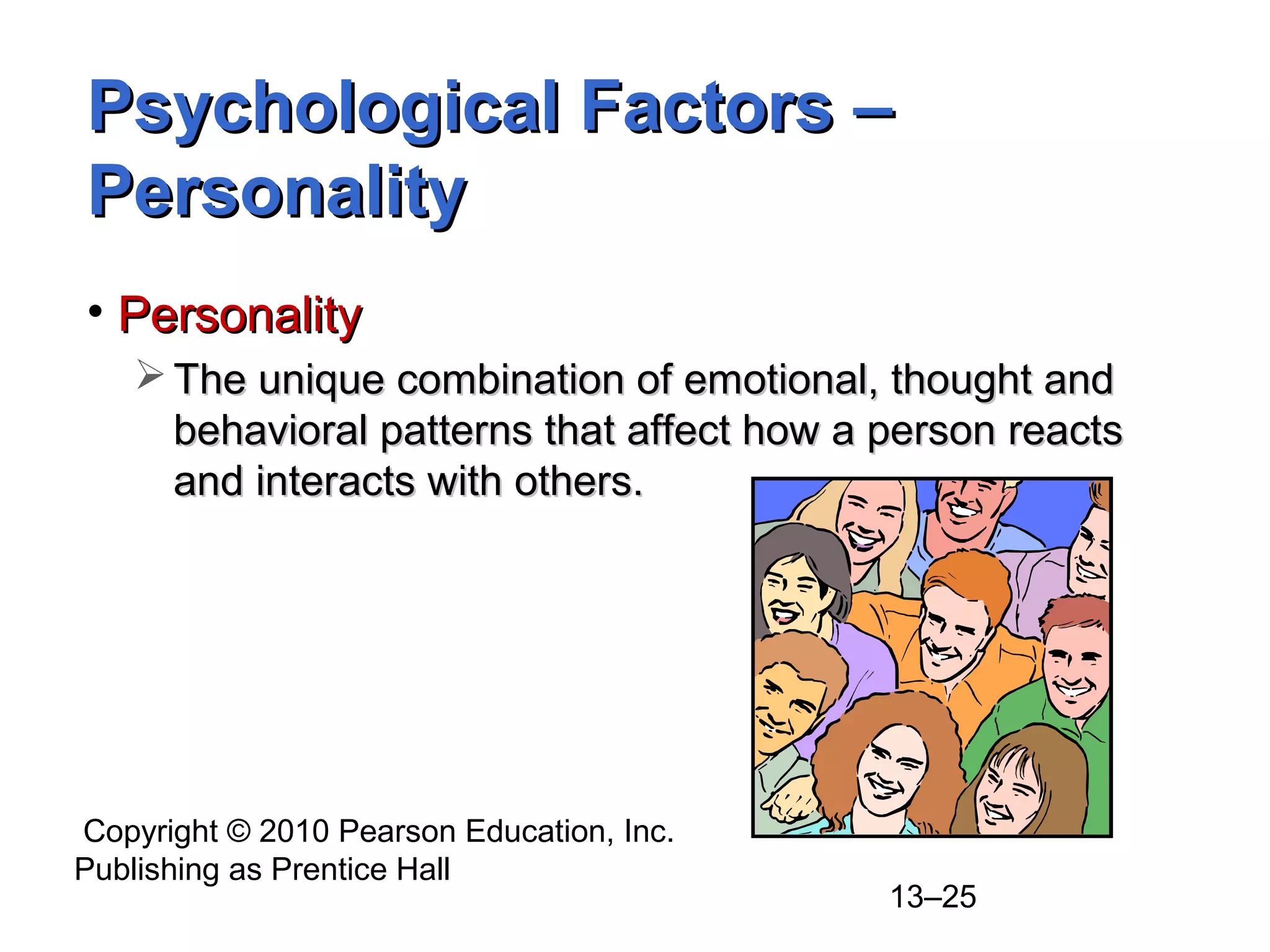 Copyright © 2010 Pearson Education, Inc.
Publishing as Prentice Hall
13–25
• PersonalityPersonality
 The unique combination of emotional, thought andThe unique combination of emotional, thought and
behavioral patterns that affect how a person reactsbehavioral patterns that affect how a person reacts
and interacts with others.and interacts with others.
Psychological Factors –Psychological Factors –
PersonalityPersonality
 