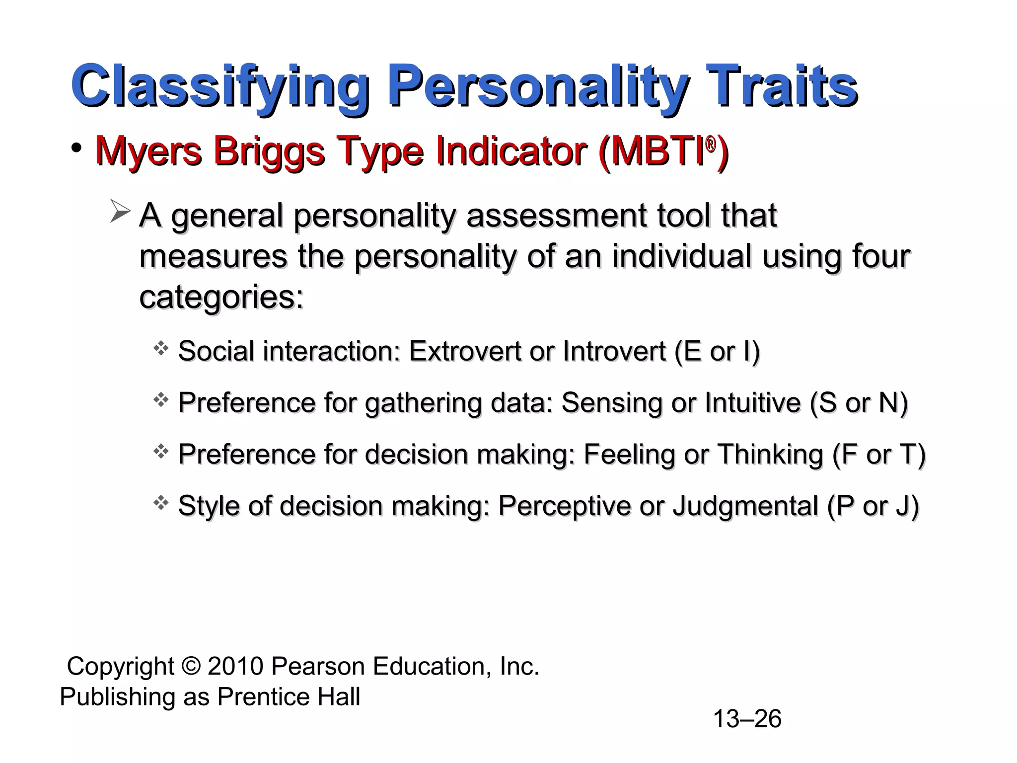 Copyright © 2010 Pearson Education, Inc.
Publishing as Prentice Hall
13–26
Classifying Personality TraitsClassifying Personality Traits
• Myers Briggs Type Indicator (MBTIMyers Briggs Type Indicator (MBTI®®
))
 A general personality assessment tool thatA general personality assessment tool that
measures the personality of an individual using fourmeasures the personality of an individual using four
categories:categories:
 Social interaction: Extrovert or Introvert (E or I)Social interaction: Extrovert or Introvert (E or I)
 Preference for gathering data: Sensing or Intuitive (S or N)Preference for gathering data: Sensing or Intuitive (S or N)
 Preference for decision making: Feeling or Thinking (F or T)Preference for decision making: Feeling or Thinking (F or T)
 Style of decision making: Perceptive or Judgmental (P or J)Style of decision making: Perceptive or Judgmental (P or J)
 