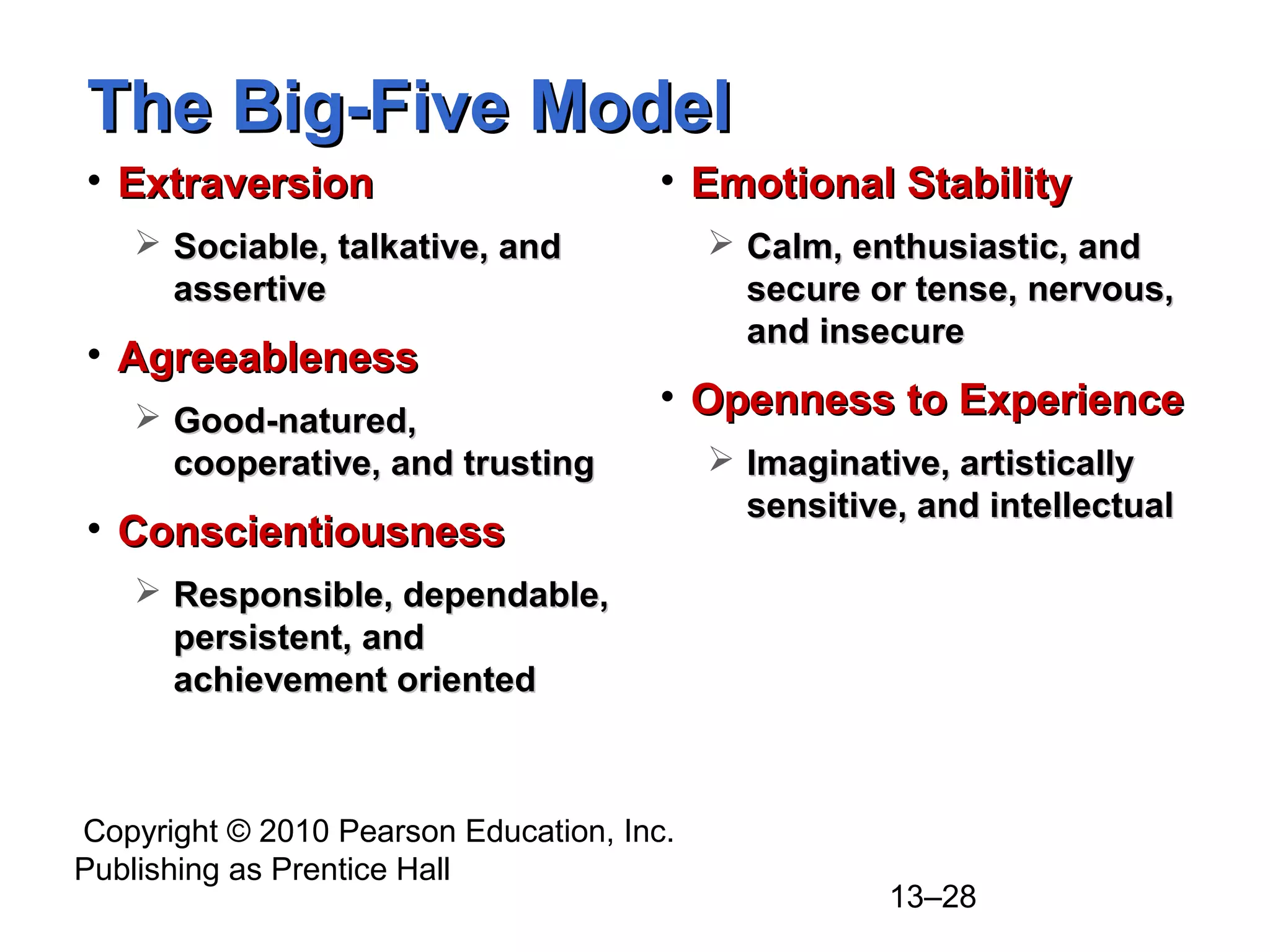 Copyright © 2010 Pearson Education, Inc.
Publishing as Prentice Hall
13–28
The Big-Five ModelThe Big-Five Model
• ExtraversionExtraversion
 Sociable, talkative, andSociable, talkative, and
assertiveassertive
• AgreeablenessAgreeableness
 Good-natured,Good-natured,
cooperative, and trustingcooperative, and trusting
• ConscientiousnessConscientiousness
 Responsible, dependable,Responsible, dependable,
persistent, andpersistent, and
achievement orientedachievement oriented
• Emotional StabilityEmotional Stability
 Calm, enthusiastic, andCalm, enthusiastic, and
secure or tense, nervous,secure or tense, nervous,
and insecureand insecure
• Openness to ExperienceOpenness to Experience
 Imaginative, artisticallyImaginative, artistically
sensitive, and intellectualsensitive, and intellectual
 