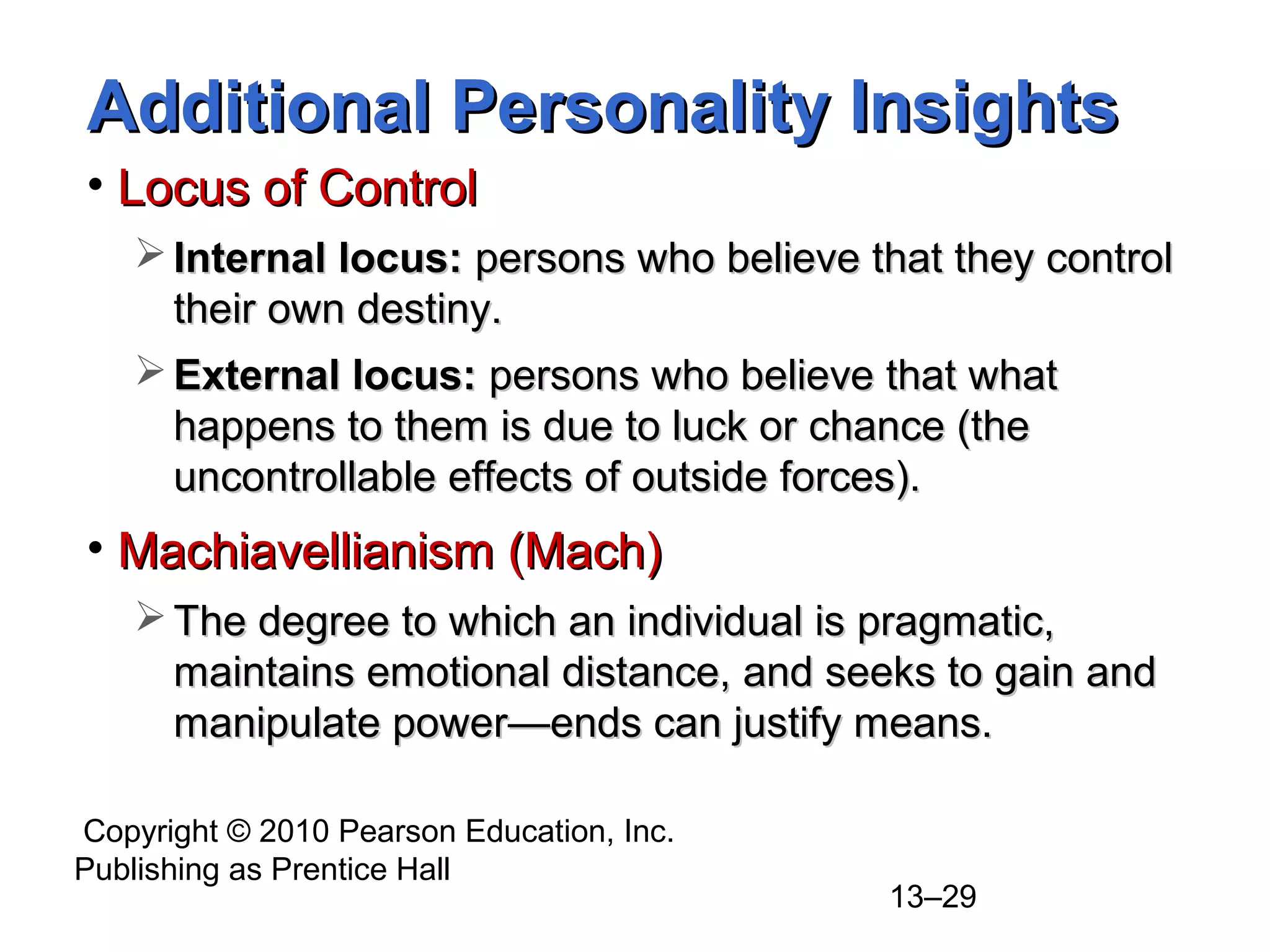 Copyright © 2010 Pearson Education, Inc.
Publishing as Prentice Hall
13–29
Additional Personality InsightsAdditional Personality Insights
• Locus of ControlLocus of Control
 Internal locus:Internal locus: persons who believe that they controlpersons who believe that they control
their own destiny.their own destiny.
 External locus:External locus: persons who believe that whatpersons who believe that what
happens to them is due to luck or chance (thehappens to them is due to luck or chance (the
uncontrollable effects of outside forces).uncontrollable effects of outside forces).
• Machiavellianism (Mach)Machiavellianism (Mach)
 The degree to which an individual is pragmatic,The degree to which an individual is pragmatic,
maintains emotional distance, and seeks to gain andmaintains emotional distance, and seeks to gain and
manipulate powermanipulate power—ends can justify means.—ends can justify means.
 