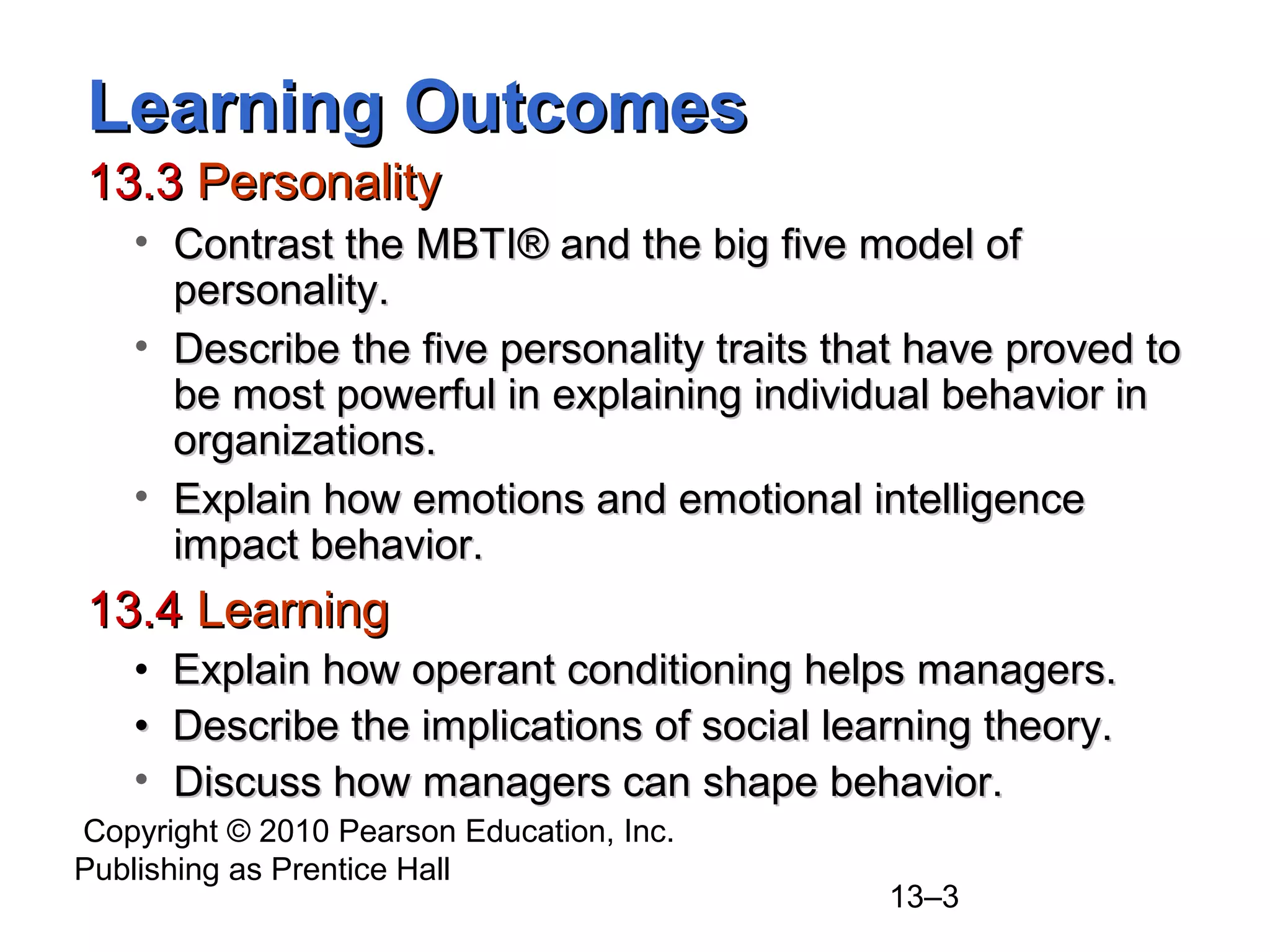 Copyright © 2010 Pearson Education, Inc.
Publishing as Prentice Hall
13–3
Learning OutcomesLearning Outcomes
13.313.3 PersonalityPersonality
• Contrast the MBTIContrast the MBTI®® and the big five model ofand the big five model of
personality.personality.
• Describe the five personality traits that have proved toDescribe the five personality traits that have proved to
be most powerful in explaining individual behavior inbe most powerful in explaining individual behavior in
organizations.organizations.
• Explain how emotions and emotional intelligenceExplain how emotions and emotional intelligence
impact behavior.impact behavior.
13.413.4 LearningLearning
• Explain how operant conditioning helps managers.Explain how operant conditioning helps managers.
•• Describe the implications of social learning theory.Describe the implications of social learning theory.
• Discuss how managers can shape behavior.Discuss how managers can shape behavior.
 