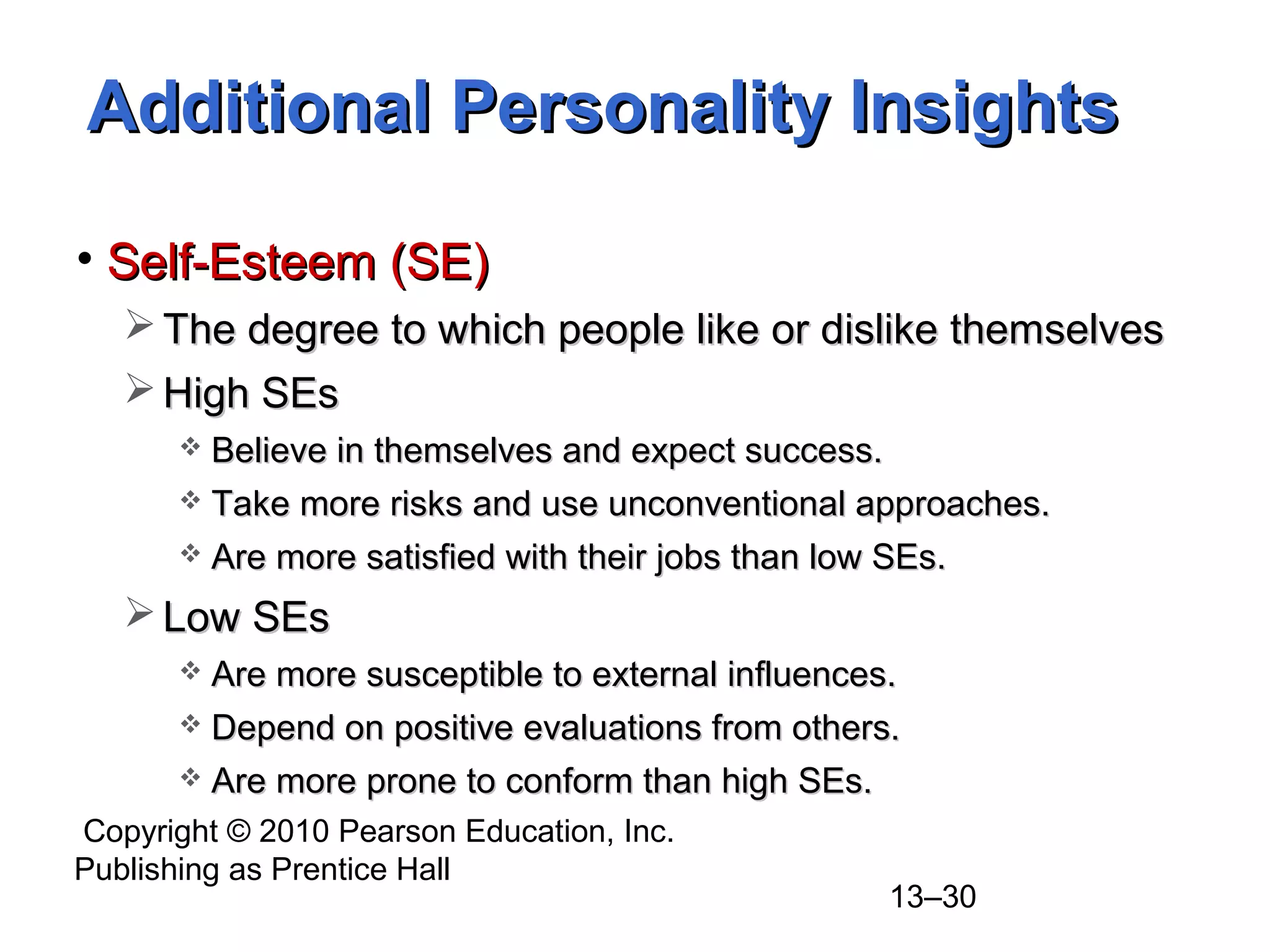 Copyright © 2010 Pearson Education, Inc.
Publishing as Prentice Hall
13–30
• Self-Esteem (SE)Self-Esteem (SE)
 The degree to which people like or dislike themselvesThe degree to which people like or dislike themselves
 High SEsHigh SEs
 Believe in themselves and expect success.Believe in themselves and expect success.
 Take more risks and use unconventional approaches.Take more risks and use unconventional approaches.
 Are more satisfied with their jobs than low SEs.Are more satisfied with their jobs than low SEs.
 Low SEsLow SEs
 Are more susceptible to external influences.Are more susceptible to external influences.
 Depend on positive evaluations from others.Depend on positive evaluations from others.
 Are more prone to conform than high SEs.Are more prone to conform than high SEs.
Additional Personality InsightsAdditional Personality Insights
 