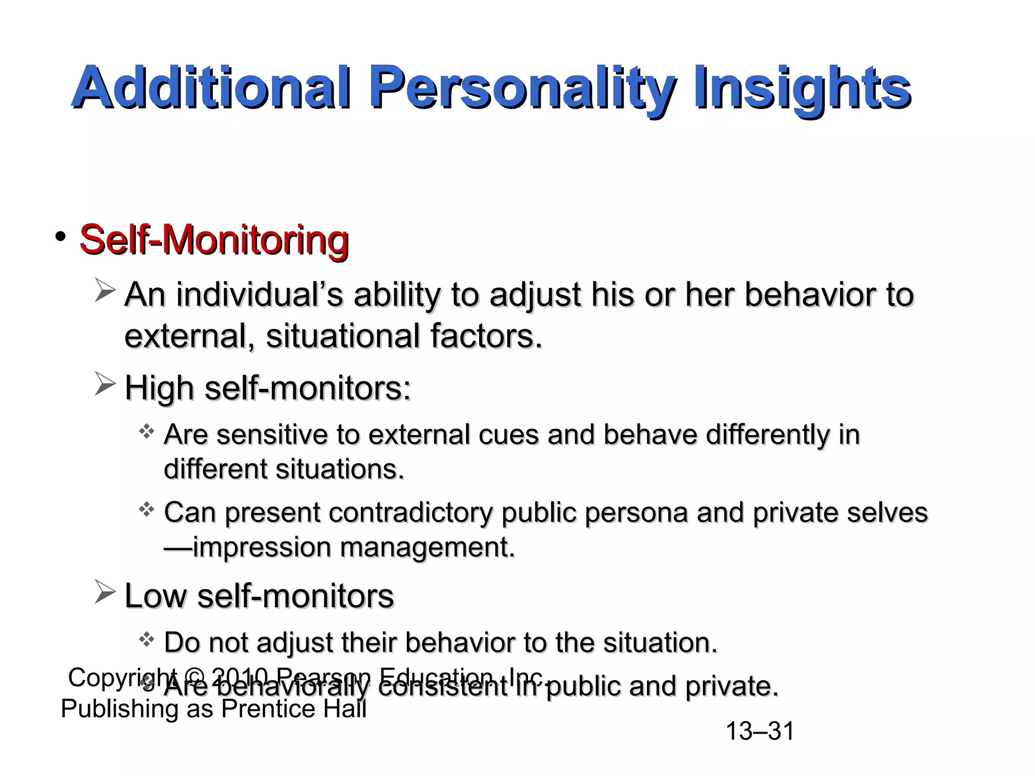 Copyright © 2010 Pearson Education, Inc.
Publishing as Prentice Hall
13–31
• Self-MonitoringSelf-Monitoring
 An individual’s ability to adjust his or her behavior toAn individual’s ability to adjust his or her behavior to
external, situational factors.external, situational factors.
 High self-monitors:High self-monitors:
 Are sensitive to external cues and behave differently inAre sensitive to external cues and behave differently in
different situations.different situations.
 Can present contradictory public persona and private selvesCan present contradictory public persona and private selves
—impression management.—impression management.
 Low self-monitorsLow self-monitors
 Do not adjust their behavior to the situation.Do not adjust their behavior to the situation.
 Are behaviorally consistent in public and private.Are behaviorally consistent in public and private.
Additional Personality InsightsAdditional Personality Insights
 