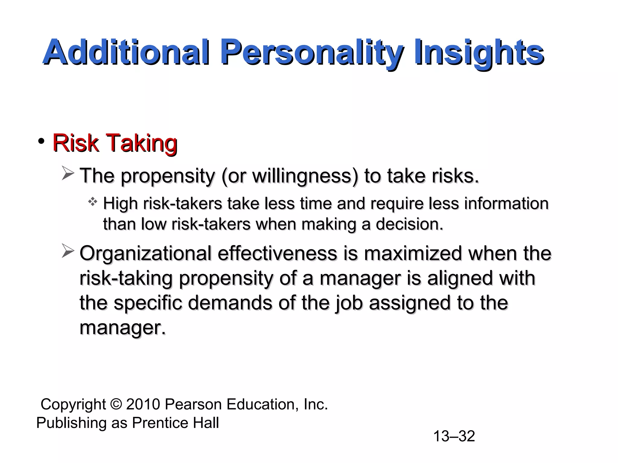 Copyright © 2010 Pearson Education, Inc.
Publishing as Prentice Hall
13–32
• Risk TakingRisk Taking
 The propensity (or willingness) to take risks.The propensity (or willingness) to take risks.
 High risk-takers take less time and require less informationHigh risk-takers take less time and require less information
than low risk-takers when making a decision.than low risk-takers when making a decision.
 Organizational effectiveness is maximized when theOrganizational effectiveness is maximized when the
risk-taking propensity of a manager is aligned withrisk-taking propensity of a manager is aligned with
the specific demands of the job assigned to thethe specific demands of the job assigned to the
manager.manager.
Additional Personality InsightsAdditional Personality Insights
 