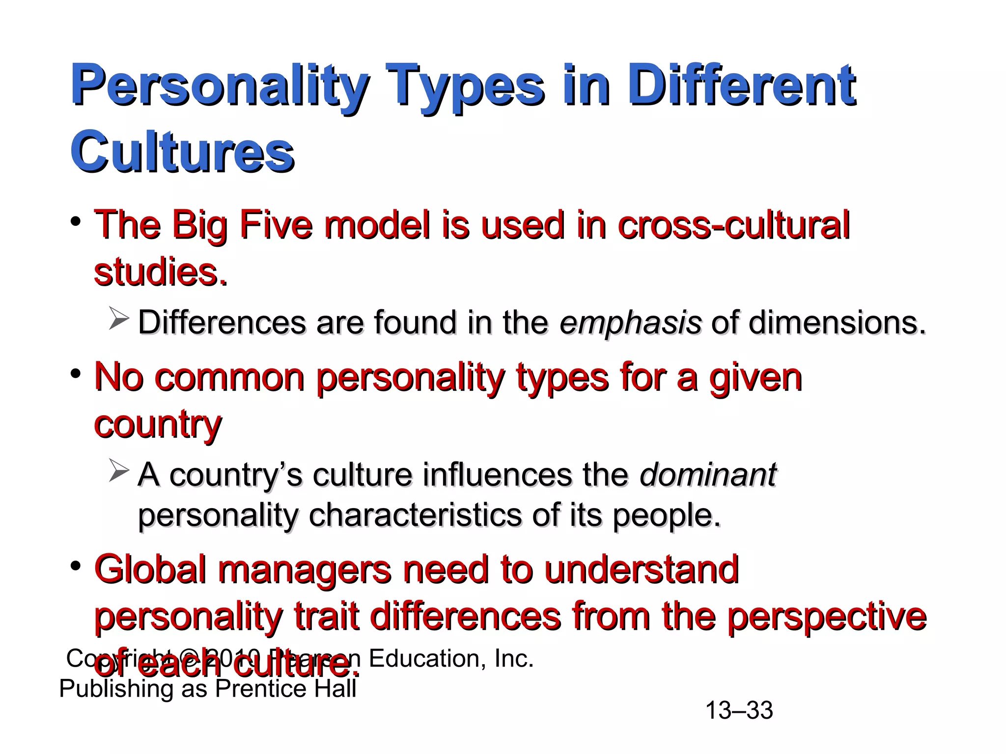 Copyright © 2010 Pearson Education, Inc.
Publishing as Prentice Hall
13–33
Personality Types in DifferentPersonality Types in Different
CulturesCultures
• The Big Five model is used in cross-culturalThe Big Five model is used in cross-cultural
studies.studies.
 Differences are found in theDifferences are found in the emphasisemphasis of dimensions.of dimensions.
• No common personality types for a givenNo common personality types for a given
countrycountry
 A country’s culture influences theA country’s culture influences the dominantdominant
personality characteristics of its people.personality characteristics of its people.
• Global managers need to understandGlobal managers need to understand
personality trait differences from the perspectivepersonality trait differences from the perspective
of each culture.of each culture.
 