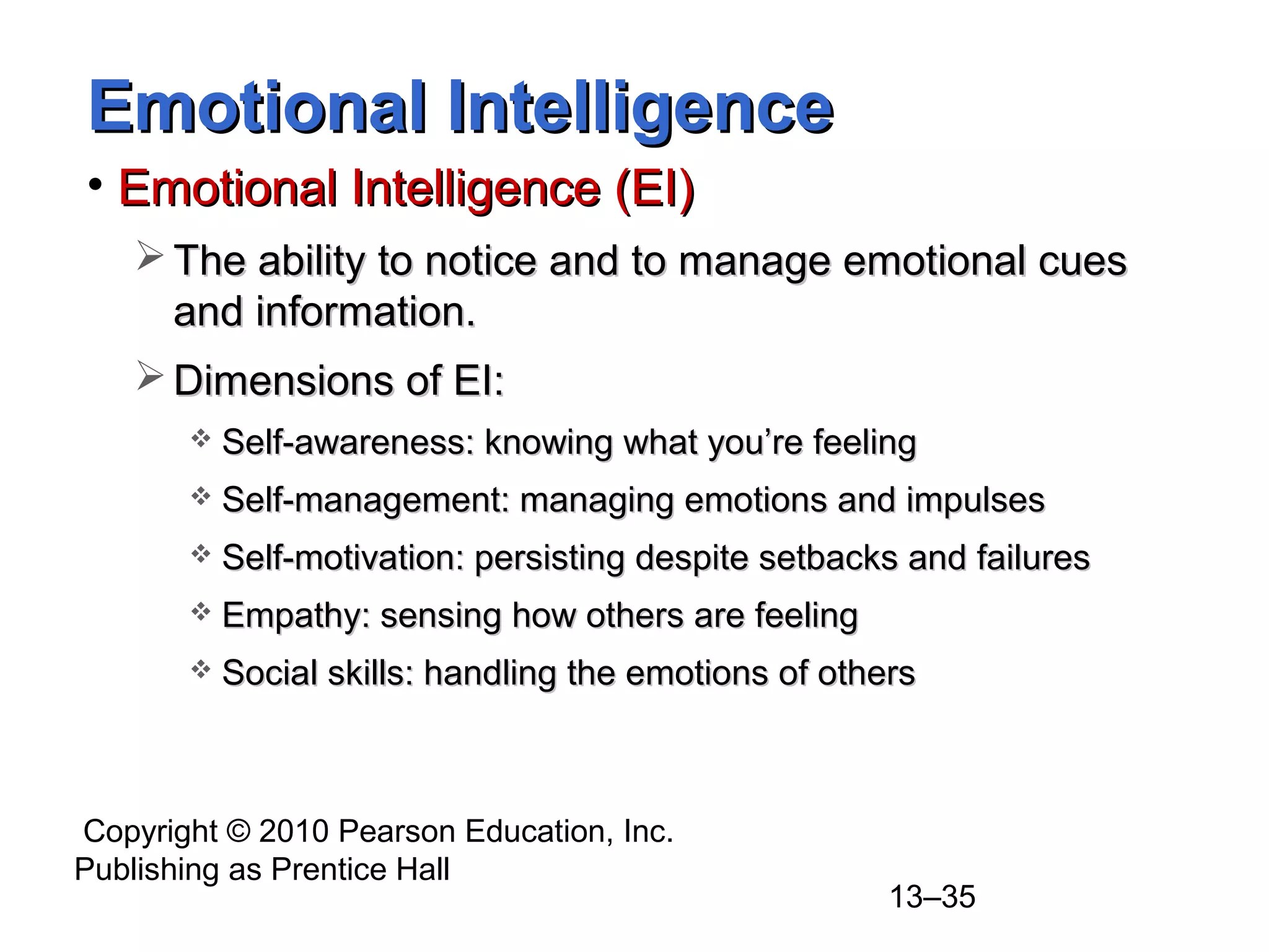 Copyright © 2010 Pearson Education, Inc.
Publishing as Prentice Hall
13–35
Emotional IntelligenceEmotional Intelligence
• Emotional Intelligence (EI)Emotional Intelligence (EI)
 The ability to notice and to manage emotional cuesThe ability to notice and to manage emotional cues
and information.and information.
 Dimensions of EI:Dimensions of EI:
 Self-awareness: knowing what you’re feelingSelf-awareness: knowing what you’re feeling
 Self-management: managing emotions and impulsesSelf-management: managing emotions and impulses
 Self-motivation: persisting despite setbacks and failuresSelf-motivation: persisting despite setbacks and failures
 Empathy: sensing how others are feelingEmpathy: sensing how others are feeling
 Social skills: handling the emotions of othersSocial skills: handling the emotions of others
 