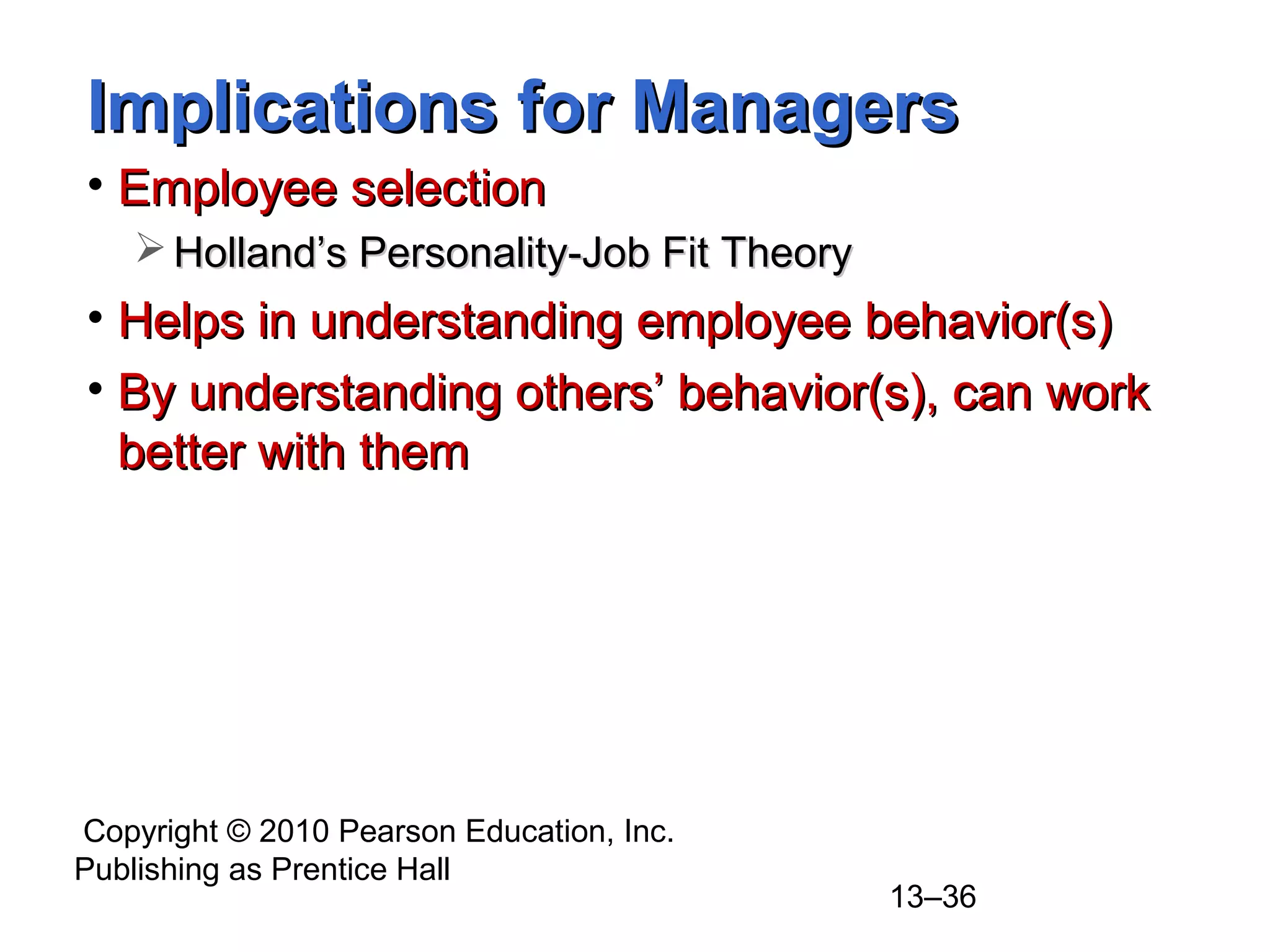 Copyright © 2010 Pearson Education, Inc.
Publishing as Prentice Hall
13–36
Implications for ManagersImplications for Managers
• Employee selectionEmployee selection
 Holland’s Personality-Job Fit TheoryHolland’s Personality-Job Fit Theory
• Helps in understanding employee behavior(s)Helps in understanding employee behavior(s)
• By understanding others’ behavior(s), can workBy understanding others’ behavior(s), can work
better with thembetter with them
 