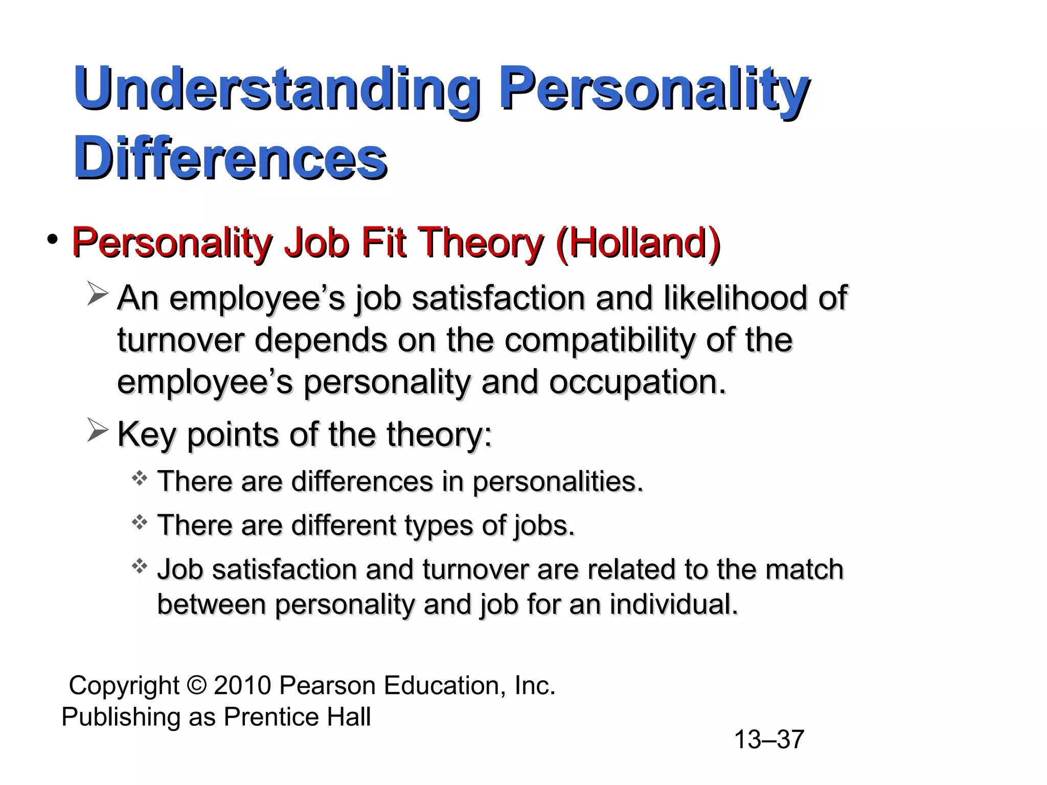 Copyright © 2010 Pearson Education, Inc.
Publishing as Prentice Hall
13–37
Understanding PersonalityUnderstanding Personality
DifferencesDifferences
• Personality Job Fit Theory (Holland)Personality Job Fit Theory (Holland)
 An employee’s job satisfaction and likelihood ofAn employee’s job satisfaction and likelihood of
turnover depends on the compatibility of theturnover depends on the compatibility of the
employee’s personality and occupation.employee’s personality and occupation.
 Key points of the theory:Key points of the theory:
 There are differences in personalities.There are differences in personalities.
 There are different types of jobs.There are different types of jobs.
 Job satisfaction and turnover are related to the matchJob satisfaction and turnover are related to the match
between personality and job for an individual.between personality and job for an individual.
 