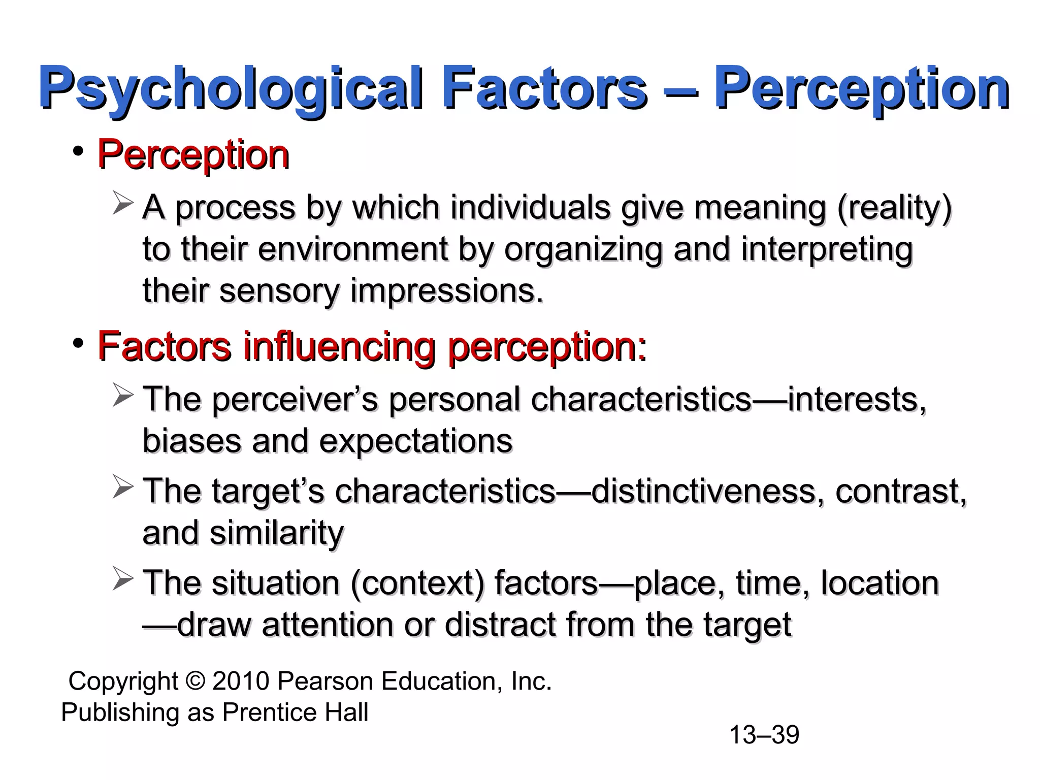 Copyright © 2010 Pearson Education, Inc.
Publishing as Prentice Hall
13–39
• PerceptionPerception
 A process by which individuals give meaning (reality)A process by which individuals give meaning (reality)
to their environment by organizing and interpretingto their environment by organizing and interpreting
their sensory impressions.their sensory impressions.
• Factors influencing perception:Factors influencing perception:
 The perceiver’s personal characteristicsThe perceiver’s personal characteristics—interests,—interests,
biases and expectationsbiases and expectations
 The target’s characteristicsThe target’s characteristics——distinctiveness, contrast,distinctiveness, contrast,
and similarityand similarity
 The situation (context) factorsThe situation (context) factors——place, time, locationplace, time, location
——draw attention or distract from the targetdraw attention or distract from the target
Psychological Factors – PerceptionPsychological Factors – Perception
 