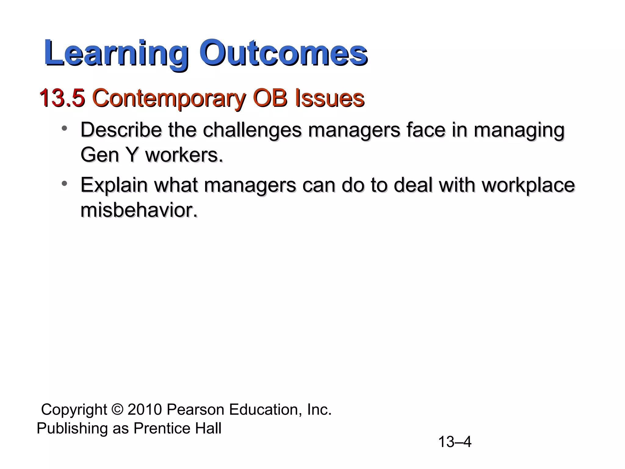 Copyright © 2010 Pearson Education, Inc.
Publishing as Prentice Hall
13–4
Learning OutcomesLearning Outcomes
13.513.5 Contemporary OB IssuesContemporary OB Issues
• Describe the challenges managers face in managingDescribe the challenges managers face in managing
Gen Y workers.Gen Y workers.
• Explain what managers can do to deal with workplaceExplain what managers can do to deal with workplace
misbehavior.misbehavior.
 