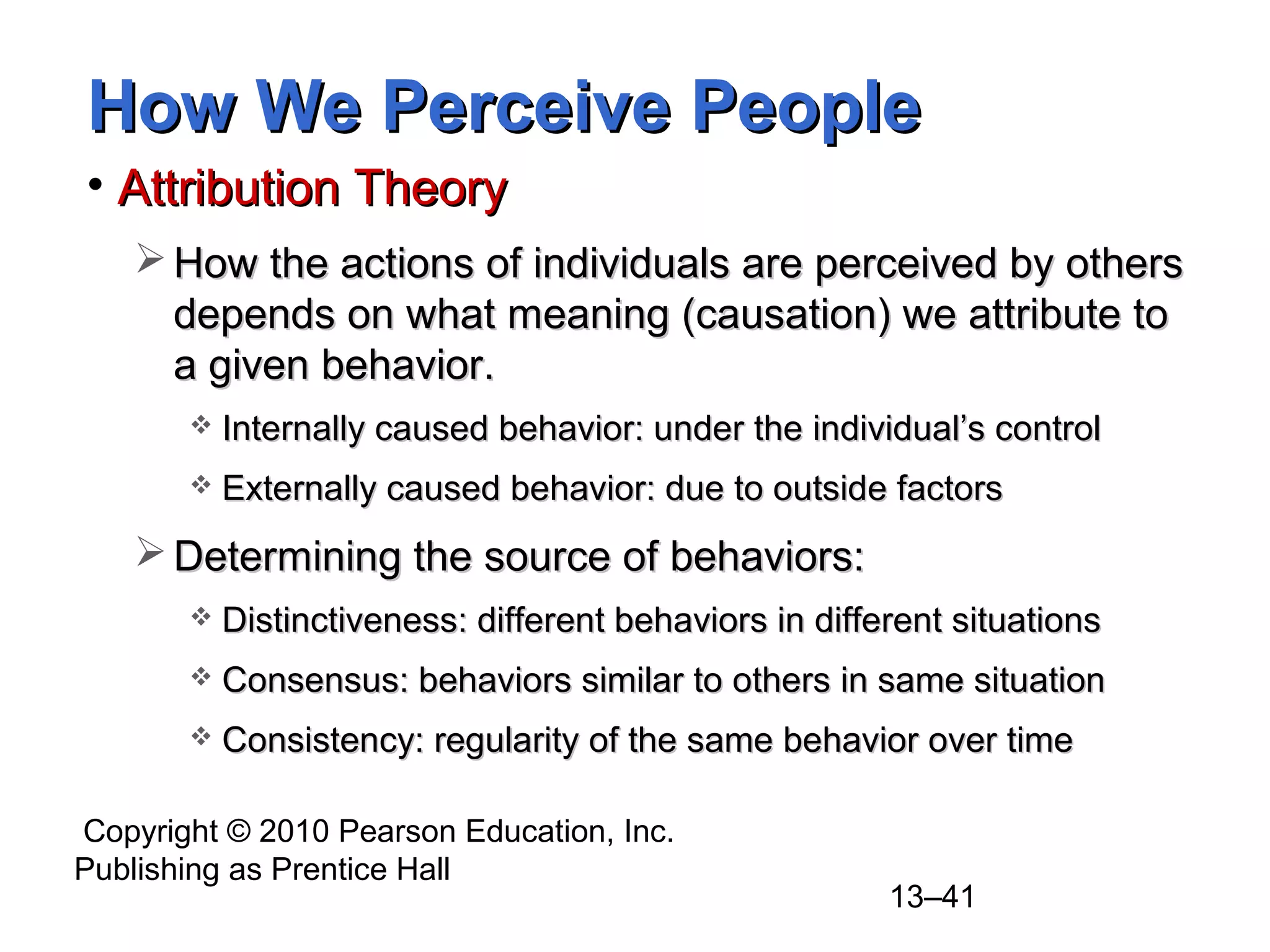 Copyright © 2010 Pearson Education, Inc.
Publishing as Prentice Hall
13–41
How We Perceive PeopleHow We Perceive People
• Attribution TheoryAttribution Theory
 How the actions of individuals are perceived by othersHow the actions of individuals are perceived by others
depends on what meaning (causation) we attribute todepends on what meaning (causation) we attribute to
a given behavior.a given behavior.
 Internally caused behavior: under the individual’s controlInternally caused behavior: under the individual’s control
 Externally caused behavior: due to outside factorsExternally caused behavior: due to outside factors
 Determining the source of behaviors:Determining the source of behaviors:
 Distinctiveness: different behaviors in different situationsDistinctiveness: different behaviors in different situations
 Consensus: behaviors similar to others in same situationConsensus: behaviors similar to others in same situation
 Consistency: regularity of the same behavior over timeConsistency: regularity of the same behavior over time
 