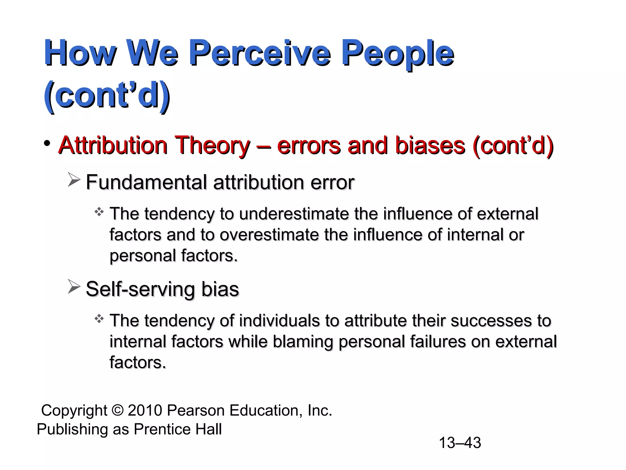 Copyright © 2010 Pearson Education, Inc.
Publishing as Prentice Hall
13–43
How We Perceive PeopleHow We Perceive People
(cont’d)(cont’d)
• Attribution Theory – errors and biases (cont’d)Attribution Theory – errors and biases (cont’d)
 Fundamental attribution errorFundamental attribution error
 The tendency to underestimate the influence of externalThe tendency to underestimate the influence of external
factors and to overestimate the influence of internal orfactors and to overestimate the influence of internal or
personal factors.personal factors.
 Self-serving biasSelf-serving bias
 The tendency of individuals to attribute their successes toThe tendency of individuals to attribute their successes to
internal factors while blaming personal failures on externalinternal factors while blaming personal failures on external
factors.factors.
 