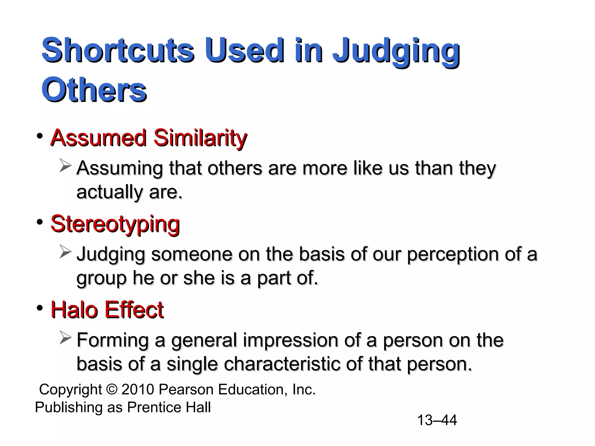 Copyright © 2010 Pearson Education, Inc.
Publishing as Prentice Hall
13–44
Shortcuts Used in JudgingShortcuts Used in Judging
OthersOthers
• Assumed SimilarityAssumed Similarity
 Assuming that others are more like us than theyAssuming that others are more like us than they
actually are.actually are.
• StereotypingStereotyping
 Judging someone on the basis of our perception of aJudging someone on the basis of our perception of a
group he or she is a part of.group he or she is a part of.
• Halo EffectHalo Effect
 Forming a general impression of a person on theForming a general impression of a person on the
basis of a single characteristic of that person.basis of a single characteristic of that person.
 