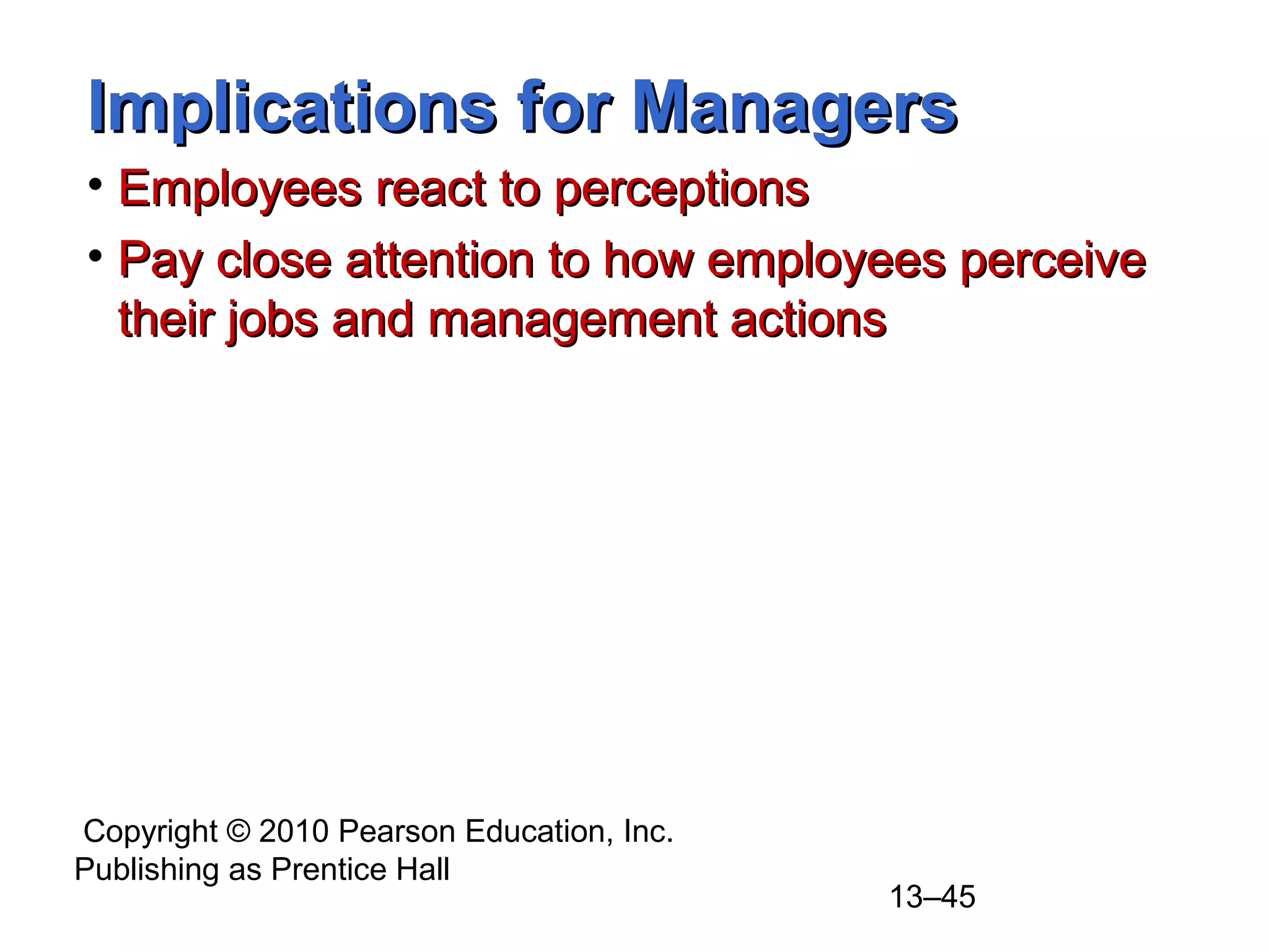 Copyright © 2010 Pearson Education, Inc.
Publishing as Prentice Hall
13–45
Implications for ManagersImplications for Managers
• Employees react to perceptionsEmployees react to perceptions
• Pay close attention to how employees perceivePay close attention to how employees perceive
their jobs and management actionstheir jobs and management actions
 