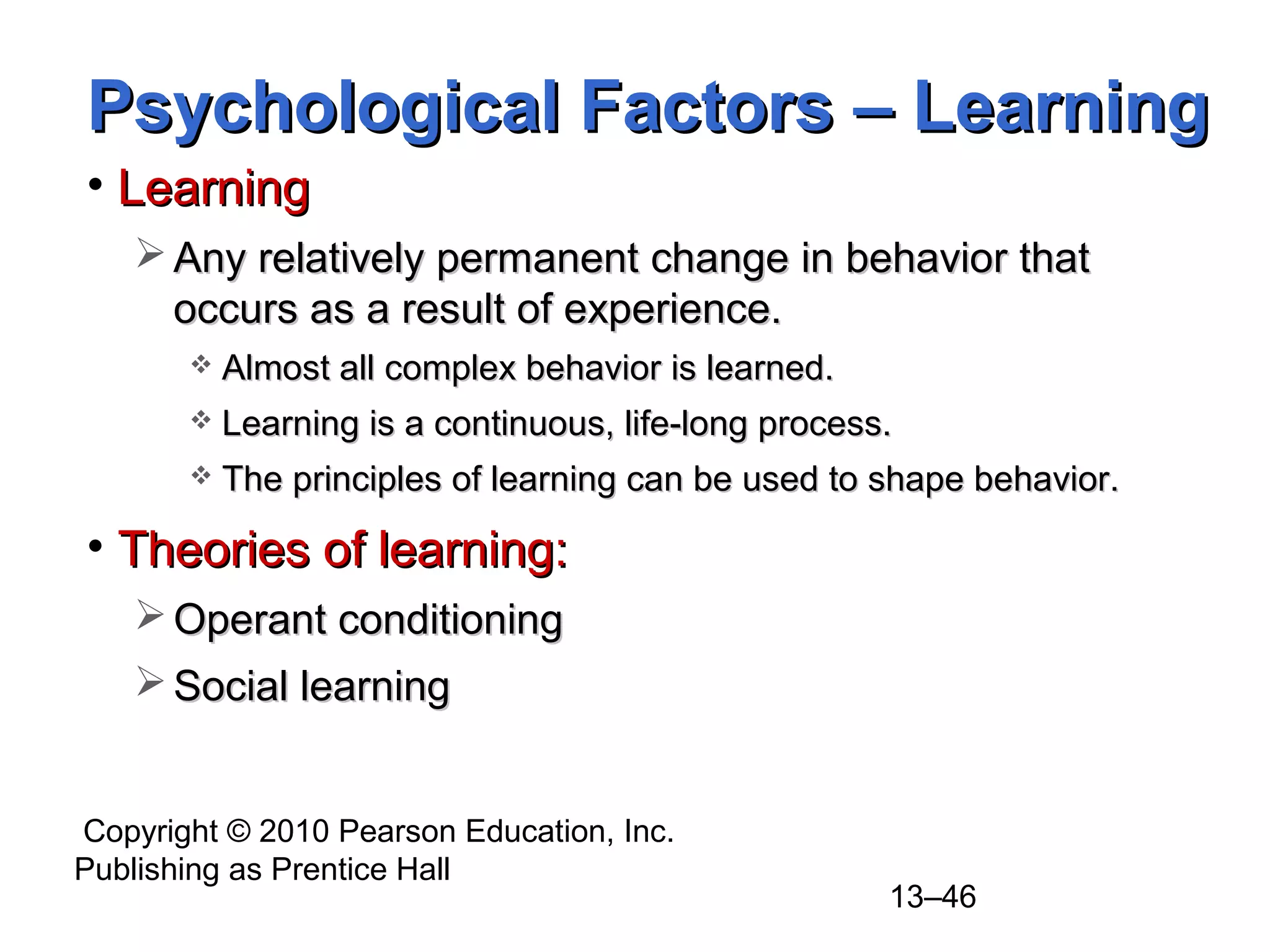 Copyright © 2010 Pearson Education, Inc.
Publishing as Prentice Hall
13–46
• LearningLearning
 Any relatively permanent change in behavior thatAny relatively permanent change in behavior that
occurs as a result of experience.occurs as a result of experience.
 Almost all complex behavior is learned.Almost all complex behavior is learned.
 Learning is a continuous, life-long process.Learning is a continuous, life-long process.
 The principles of learning can be used to shape behavior.The principles of learning can be used to shape behavior.
• Theories of learning:Theories of learning:
 Operant conditioningOperant conditioning
 Social learningSocial learning
Psychological Factors – LearningPsychological Factors – Learning
 