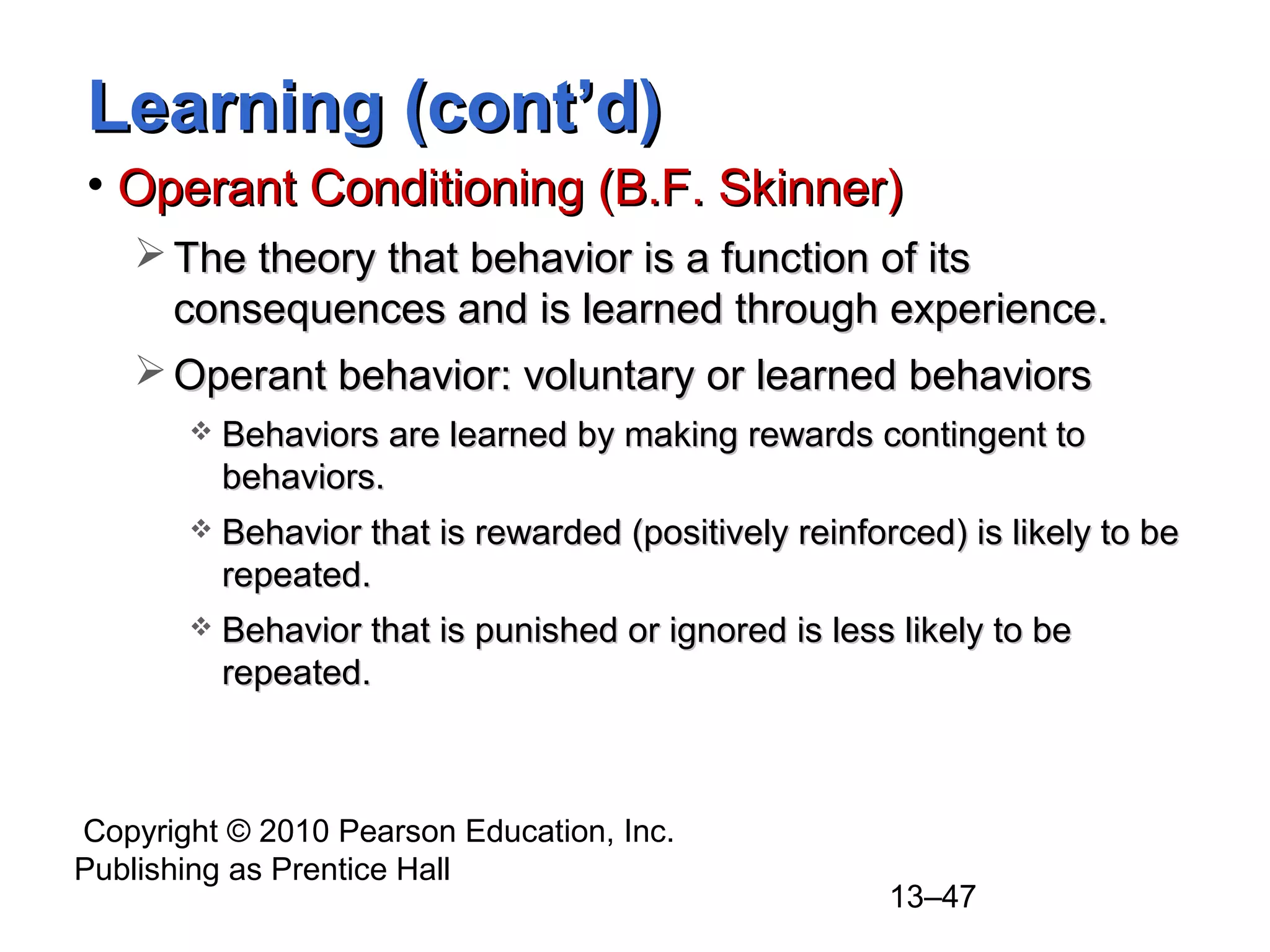 Copyright © 2010 Pearson Education, Inc.
Publishing as Prentice Hall
13–47
Learning (cont’d)Learning (cont’d)
• Operant Conditioning (B.F. Skinner)Operant Conditioning (B.F. Skinner)
 The theory that behavior is a function of itsThe theory that behavior is a function of its
consequences and is learned through experience.consequences and is learned through experience.
 Operant behavior: voluntary or learned behaviorsOperant behavior: voluntary or learned behaviors
 Behaviors are learned by making rewards contingent toBehaviors are learned by making rewards contingent to
behaviors.behaviors.
 Behavior that is rewarded (positively reinforced) is likely to beBehavior that is rewarded (positively reinforced) is likely to be
repeated.repeated.
 Behavior that is punished or ignored is less likely to beBehavior that is punished or ignored is less likely to be
repeated.repeated.
 