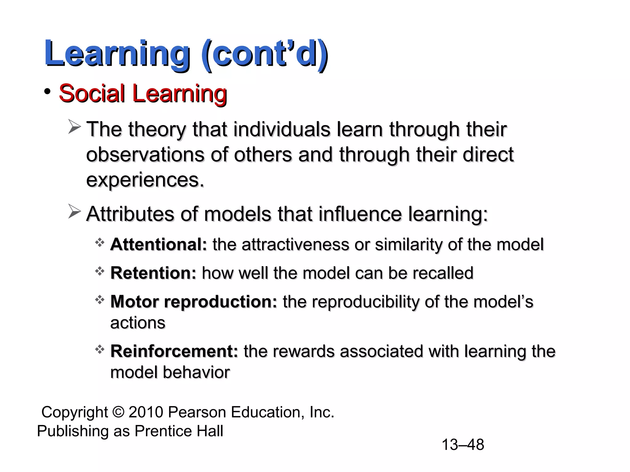 Copyright © 2010 Pearson Education, Inc.
Publishing as Prentice Hall
13–48
Learning (cont’d)Learning (cont’d)
• Social LearningSocial Learning
 The theory that individuals learn through theirThe theory that individuals learn through their
observations of others and through their directobservations of others and through their direct
experiences.experiences.
 Attributes of models that influence learning:Attributes of models that influence learning:
 Attentional:Attentional: the attractiveness or similarity of the modelthe attractiveness or similarity of the model
 Retention:Retention: how well the model can be recalledhow well the model can be recalled
 Motor reproduction:Motor reproduction: the reproducibility of the model’sthe reproducibility of the model’s
actionsactions
 Reinforcement:Reinforcement: the rewards associated with learning thethe rewards associated with learning the
model behaviormodel behavior
 